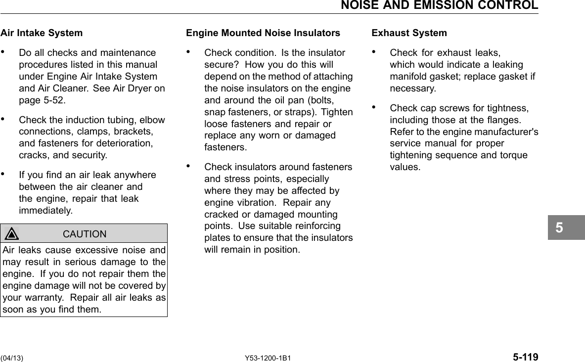 NOISE AND EMISSION CONTROL Air Intake System Engine Mounted Noise Insulators • Do all checks and maintenance • Check condition. Is the insulator procedures listed in this manual secure? How you do this will under Engine Air Intake System depend on the method of attaching and Air Cleaner. See Air Dryer on the noise insulators on the engine page 5-52. and around the oil pan (bolts, snap fasteners, or straps). Tighten • Check the induction tubing, elbow loose fasteners and repair or connections, clamps, brackets, replace any worn or damaged and fasteners for deterioration, fasteners. cracks, and security. • Check insulators around fasteners • If you nd an air leak anywhere and stress points, especially between the air cleaner and where they may be affected by the engine, repair that leak engine vibration. Repair any immediately. cracked or damaged mounting points. Use suitable reinforcing plates to ensure that the insulators Air leaks cause excessive noise and CAUTION will remain in position. may result in serious damage to the engine. If you do not repair them the engine damage will not be covered by your warranty. Repair all air leaks as soon as you nd them. Exhaust System • Check for exhaust leaks, which would indicate a leaking manifold gasket; replace gasket if necessary. • Check cap screws for tightness, including those at the anges. Refer to the engine manufacturer&apos;s service manual for proper tightening sequence and torque values. 5 (04/13) Y53-1200-1B1 5-119 