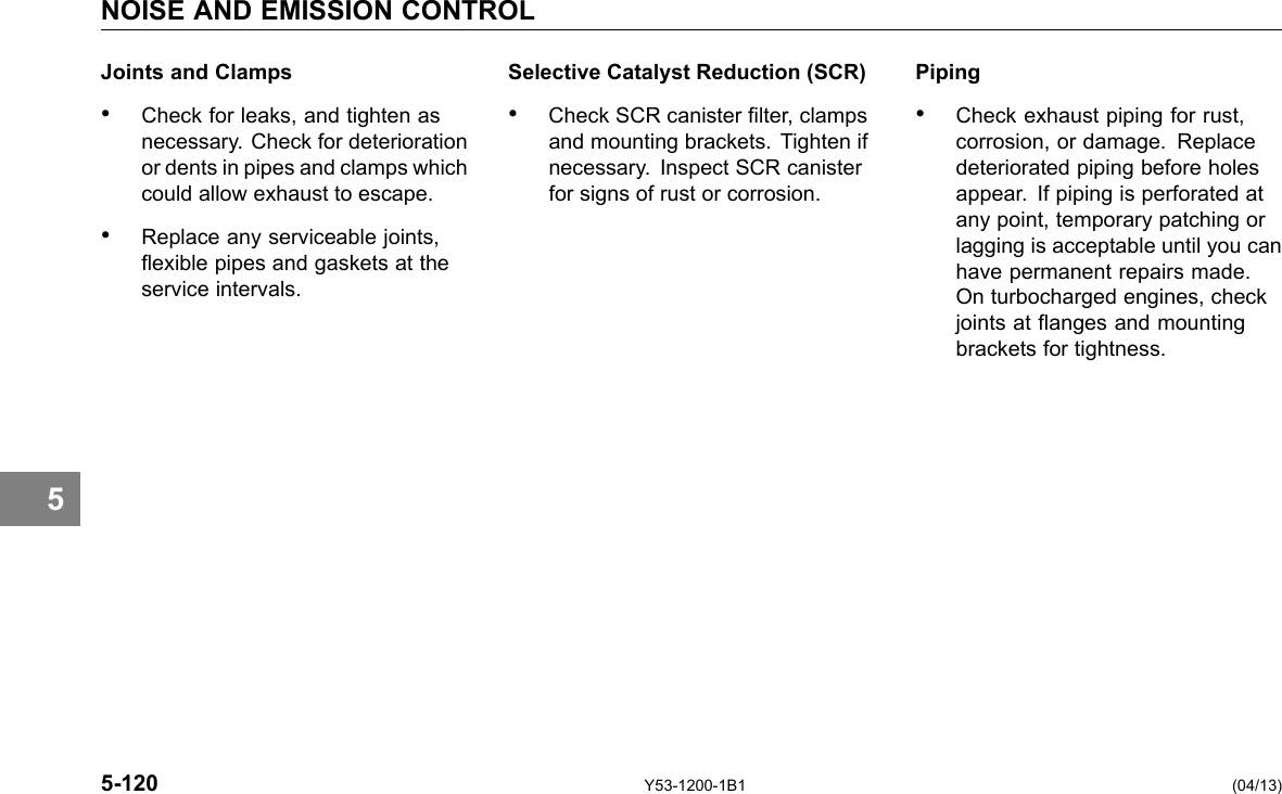 5 NOISE AND EMISSION CONTROL Joints and Clamps • Check for leaks, and tighten as necessary. Check for deterioration or dents in pipes and clamps which could allow exhaust to escape. • Replace any serviceable joints, exible pipes and gaskets at the service intervals. Selective Catalyst Reduction (SCR) Piping • Check SCR canister lter, clamps • Check exhaust piping for rust, and mounting brackets. Tighten if corrosion, or damage. Replace necessary. Inspect SCR canister deteriorated piping before holes for signs of rust or corrosion. appear. If piping is perforated at any point, temporary patching or lagging is acceptable until you can have permanent repairs made. On turbocharged engines, check joints at anges and mounting brackets for tightness. 5-120 Y53-1200-1B1 (04/13) 