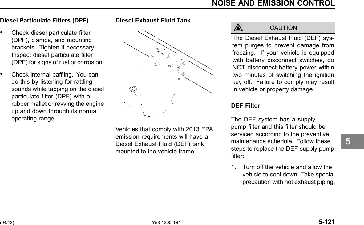 NOISE AND EMISSION CONTROL Diesel Particulate Filters (DPF) • Check diesel particulate lter (DPF), clamps, and mounting brackets. Tighten if necessary. Inspect diesel particulate lter (DPF) for signs of rust or corrosion. • Check internal bafing. You can do this by listening for rattling sounds while tapping on the diesel particulate lter (DPF) with a rubber mallet or revving the engine up and down through its normal operating range. (04/13) Diesel Exhaust Fluid Tank Vehicles that comply with 2013 EPA emission requirements will have a Diesel Exhaust Fluid (DEF) tank mounted to the vehicle frame. The Diesel Exhaust Fluid (DEF) sys-tem purges to prevent damage from freezing. If your vehicle is equipped with battery disconnect switches, do NOT disconnect battery power within two minutes of switching the ignition key off. Failure to comply may result in vehicle or property damage. CAUTION DEF Filter The DEF system has a supply pump lter and this lter should be serviced according to the preventive maintenance schedule. Follow these steps to replace the DEF supply pump lter: 1. Turn off the vehicle and allow the vehicle to cool down. Take special precaution with hot exhaust piping. Y53-1200-1B1 5-121 5 