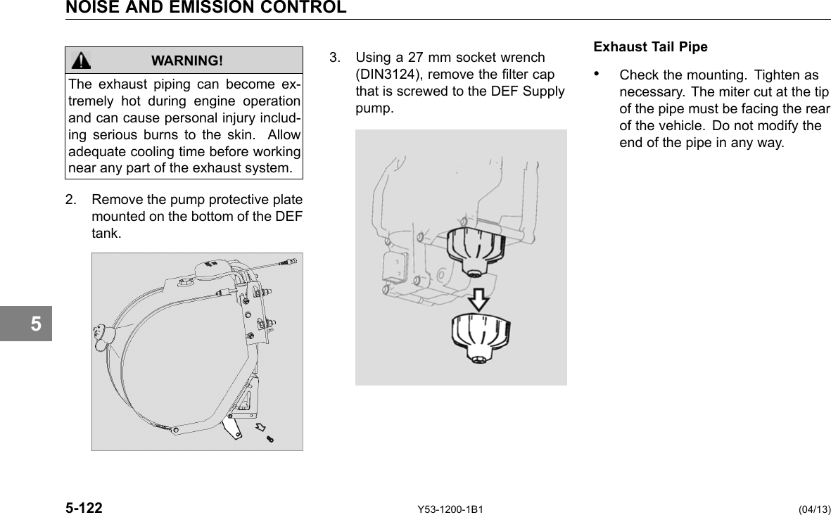 NOISE AND EMISSION CONTROL 5 The exhaust piping can become ex-tremely hot during engine operation and can cause personal injury includ-ing serious burns to the skin. Allow adequate cooling time before working near any part of the exhaust system. WARNING! 2. Remove the pump protective plate mounted on the bottom of the DEF tank. Exhaust Tail Pipe 3. Using a 27 mm socket wrench (DIN3124), remove the lter cap • Check the mounting. Tighten as that is screwed to the DEF Supply necessary. The miter cut at the tip pump. of the pipe must be facing the rear of the vehicle. Do not modify the end of the pipe in any way. 5-122 Y53-1200-1B1 (04/13) 