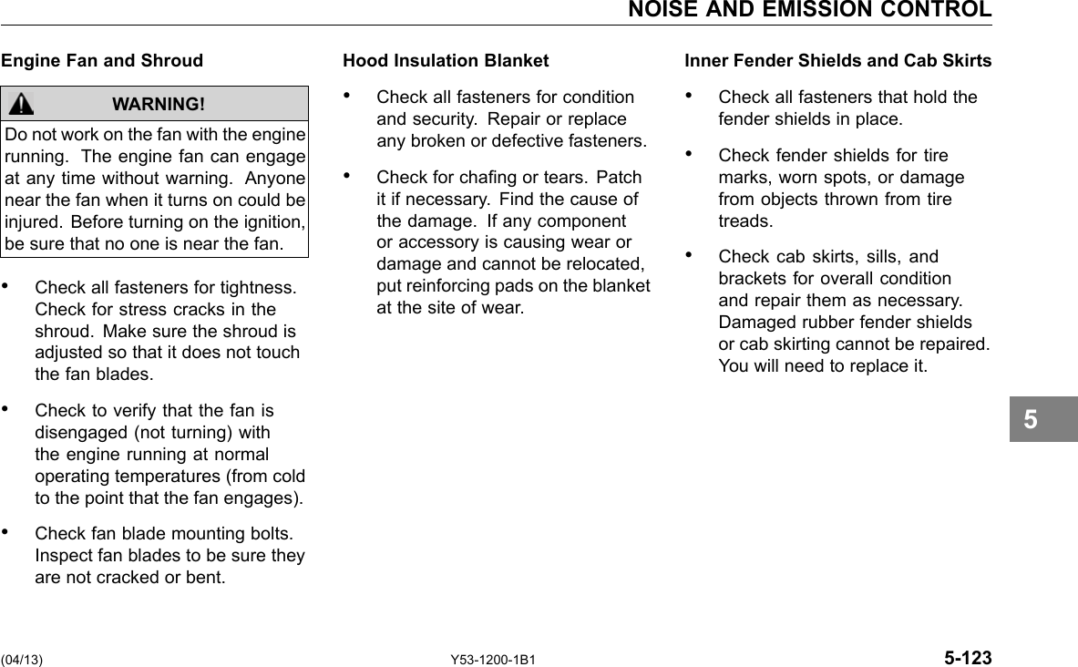 NOISE AND EMISSION CONTROL Engine Fan and Shroud Hood Insulation Blanket WARNING! • Check all fasteners for condition and security. Repair or replace Do not work on the fan with the engine any broken or defective fasteners. running. The engine fan can engage at any time without warning. Anyone • Check for chang or tears. Patch near the fan when it turns on could be it if necessary. Find the cause of injured. Before turning on the ignition, the damage. If any component be sure that no one is near the fan. or accessory is causing wear or damage and cannot be relocated, • Check all fasteners for tightness. put reinforcing pads on the blanket Check for stress cracks in the at the site of wear. shroud. Make sure the shroud is adjusted so that it does not touch the fan blades. • Check to verify that the fan is disengaged (not turning) with the engine running at normal operating temperatures (from cold to the point that the fan engages). • Check fan blade mounting bolts. Inspect fan blades to be sure they are not cracked or bent. Inner Fender Shields and Cab Skirts • Check all fasteners that hold the fender shields in place. • Check fender shields for tire marks, worn spots, or damage from objects thrown from tire treads. • Check cab skirts, sills, and brackets for overall condition and repair them as necessary. Damaged rubber fender shields or cab skirting cannot be repaired. You will need to replace it. 5 (04/13) Y53-1200-1B1 5-123 