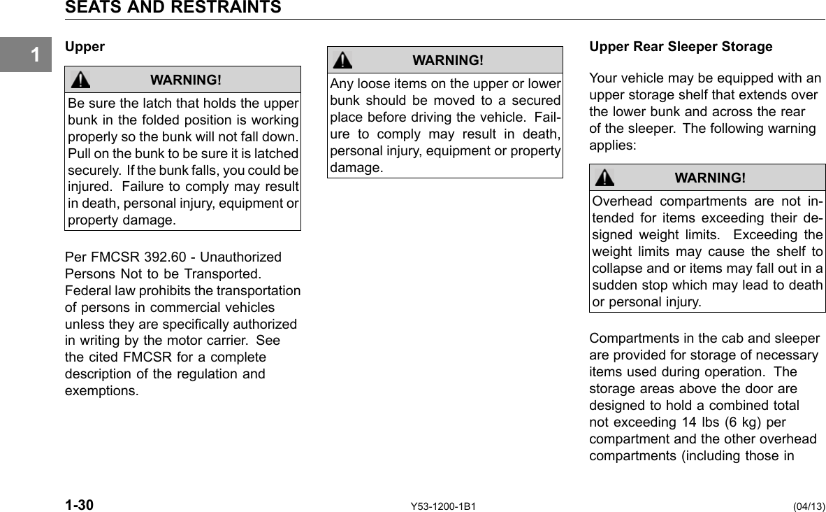 1 SEATS AND RESTRAINTS Upper WARNING! Be sure the latch that holds the upper bunk in the folded position is working properly so the bunk will not fall down. Pull on the bunk to be sure it is latched securely. If the bunk falls, you could be injured. Failure to comply may result in death, personal injury, equipment or property damage. Per FMCSR 392.60 - Unauthorized Persons Not to be Transported. Federal law prohibits the transportation of persons in commercial vehicles unless they are specically authorized in writing by the motor carrier. See the cited FMCSR for a complete description of the regulation and exemptions. WARNING! Any loose items on the upper or lower bunk should be moved to a secured place before driving the vehicle. Fail-ure to comply may result in death, personal injury, equipment or property damage. Upper Rear Sleeper Storage Your vehicle may be equipped with an upper storage shelf that extends over the lower bunk and across the rear of the sleeper. The following warning applies: WARNING! Overhead compartments are not in-tended for items exceeding their de-signed weight limits. Exceeding the weight limits may cause the shelf to collapse and or items may fall out in a sudden stop which may lead to death or personal injury. Compartments in the cab and sleeper are provided for storage of necessary items used during operation. The storage areas above the door are designed to hold a combined total not exceeding 14 lbs (6 kg) per compartment and the other overhead compartments (including those in 1-30 Y53-1200-1B1 (04/13) 