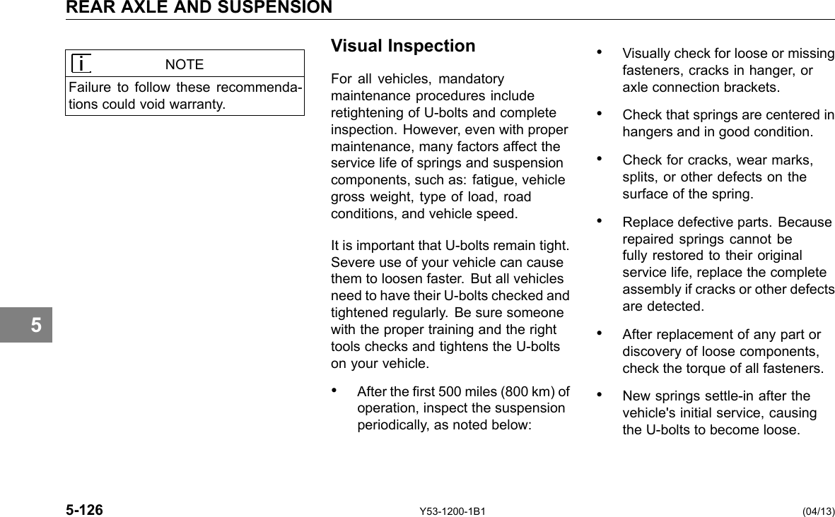 REAR AXLE AND SUSPENSION 5 NOTE Failure to follow these recommenda-tions could void warranty. Visual Inspection For all vehicles, mandatory maintenance procedures include retightening of U-bolts and complete inspection. However, even with proper maintenance, many factors affect the service life of springs and suspension components, such as: fatigue, vehicle gross weight, type of load, road conditions, and vehicle speed. It is important that U-bolts remain tight. Severe use of your vehicle can cause them to loosen faster. But all vehicles need to have their U-bolts checked and tightened regularly. Be sure someone with the proper training and the right tools checks and tightens the U-bolts on your vehicle. • After the rst 500 miles (800 km) of operation, inspect the suspension periodically, as noted below: • Visually check for loose or missing fasteners, cracks in hanger, or axle connection brackets. • Check that springs are centered in hangers and in good condition. • Check for cracks, wear marks, splits, or other defects on the surface of the spring. • Replace defective parts. Because repaired springs cannot be fully restored to their original service life, replace the complete assembly if cracks or other defects are detected. • After replacement of any part or discovery of loose components, check the torque of all fasteners. • New springs settle-in after the vehicle&apos;s initial service, causing the U-bolts to become loose. 5-126 Y53-1200-1B1 (04/13) 