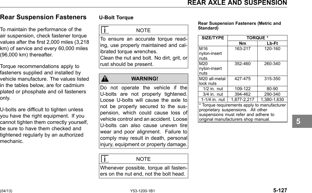 REAR AXLE AND SUSPENSION Rear Suspension Fasteners To maintain the performance of the air suspension, check fastener torque values after the rst 2,000 miles (3,218 km) of service and every 60,000 miles (96,000 km) thereafter. Torque recommendations apply to fasteners supplied and installed by vehicle manufacture. The values listed in the tables below, are for cadmium plated or phosphate and oil fasteners only. U-bolts are difcult to tighten unless you have the right equipment. If you cannot tighten them correctly yourself, be sure to have them checked and tightened regularly by an authorized mechanic. U-Bolt Torque NOTE To ensure an accurate torque read-ing, use properly maintained and cal-ibrated torque wrenches. Clean the nut and bolt. No dirt, grit, or rust should be present. WARNING! Do not operate the vehicle if the U-bolts are not properly tightened. Loose U-bolts will cause the axle to not be properly secured to the sus-pension, which could cause loss of vehicle control and an accident. Loose U-bolts can also cause uneven tire wear and poor alignment. Failure to comply may result in death, personal injury, equipment or property damage. Rear Suspension Fasteners (Metric andStandard) SIZE/TYPE TORQUE * Nm Lb-Ft M16 nylon-insert nuts 163-217 120-160 M20 nylon-insert nuts 352-460 260-340 M20 all-metal lock nuts 427-475 315-350 1/2 in. nut 109-122 80-90 3/4 in. nut 394-462 290-340 1-1/4 in. nut 1,877-2,217 1,380-1,630 * Torque requirements apply to manufacturer proprietary suspensions. All other suspensions must refer and adhere to original manufacturers shop manual. 5 NOTE Whenever possible, torque all fasten-ers on the nut end, not the bolt head. (04/13) Y53-1200-1B1 5-127 
