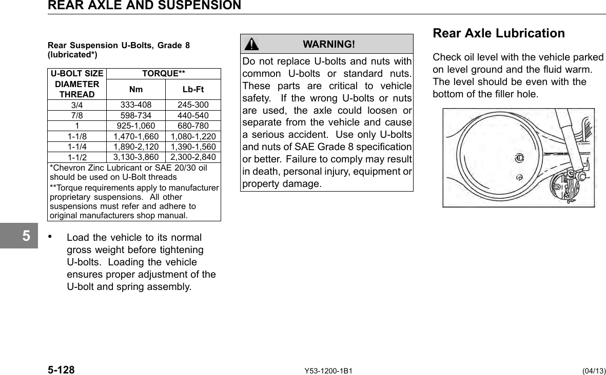 REAR AXLE AND SUSPENSION Rear Suspension U-Bolts, Grade 8(lubricated*) U-BOLT SIZE DIAMETER THREAD TORQUE** Nm Lb-Ft 3/4 333-408 245-300 7/8 598-734 440-540 1 925-1,060 680-780 1-1/8 1,470-1,660 1,080-1,220 1-1/4 1,890-2,120 1,390-1,560 1-1/2 3,130-3,860 2,300-2,840 *Chevron Zinc Lubricant or SAE 20/30 oil should be used on U-Bolt threads **Torque requirements apply to manufacturer proprietary suspensions. All other suspensions must refer and adhere to original manufacturers shop manual. WARNING! Do not replace U-bolts and nuts with common U-bolts or standard nuts. These parts are critical to vehicle safety. If the wrong U-bolts or nuts are used, the axle could loosen or separate from the vehicle and cause a serious accident. Use only U-bolts and nuts of SAE Grade 8 specication or better. Failure to comply may result in death, personal injury, equipment or property damage. Rear Axle Lubrication Check oil level with the vehicle parked on level ground and the uid warm. The level should be even with the bottom of the ller hole. 5 • Load the vehicle to its normal gross weight before tightening U-bolts. Loading the vehicle ensures proper adjustment of the U-bolt and spring assembly. 5-128 Y53-1200-1B1 (04/13) 