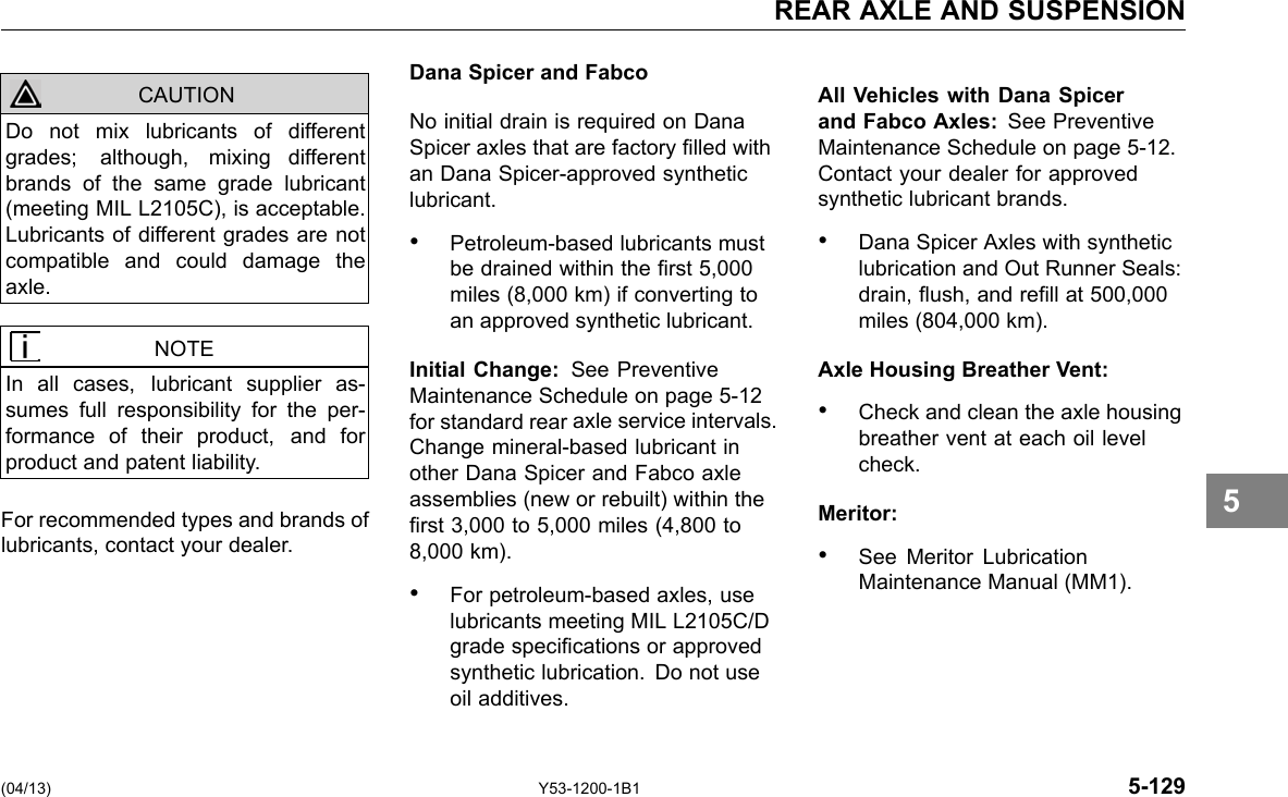 REAR AXLE AND SUSPENSION CAUTION Do not mix lubricants of different grades; although, mixing different brands of the same grade lubricant (meeting MIL L2105C), is acceptable. Lubricants of different grades are not compatible and could damage the axle. NOTE In all cases, lubricant supplier as-sumes full responsibility for the per-formance of their product, and for product and patent liability. For recommended types and brands of lubricants, contact your dealer. Dana Spicer and Fabco No initial drain is required on Dana Spicer axles that are factory lled with an Dana Spicer-approved synthetic lubricant. • Petroleum-based lubricants must be drained within the rst 5,000 miles (8,000 km) if converting to an approved synthetic lubricant. Initial Change: See Preventive Maintenance Schedule on page 5-12 for standard rear axle service intervals. Change mineral-based lubricant in other Dana Spicer and Fabco axle assemblies (new or rebuilt) within the rst 3,000 to 5,000 miles (4,800 to 8,000 km). • For petroleum-based axles, use lubricants meeting MIL L2105C/D grade specications or approved synthetic lubrication. Do not use oil additives. All Vehicles with Dana Spicer and Fabco Axles: See Preventive Maintenance Schedule on page 5-12. Contact your dealer for approved synthetic lubricant brands. • Dana Spicer Axles with synthetic lubrication and Out Runner Seals: drain, ush, and rell at 500,000 miles (804,000 km). Axle Housing Breather Vent: • Check and clean the axle housing breather vent at each oil level check. Meritor: • See Meritor Lubrication Maintenance Manual (MM1). 5 (04/13) Y53-1200-1B1 5-129 
