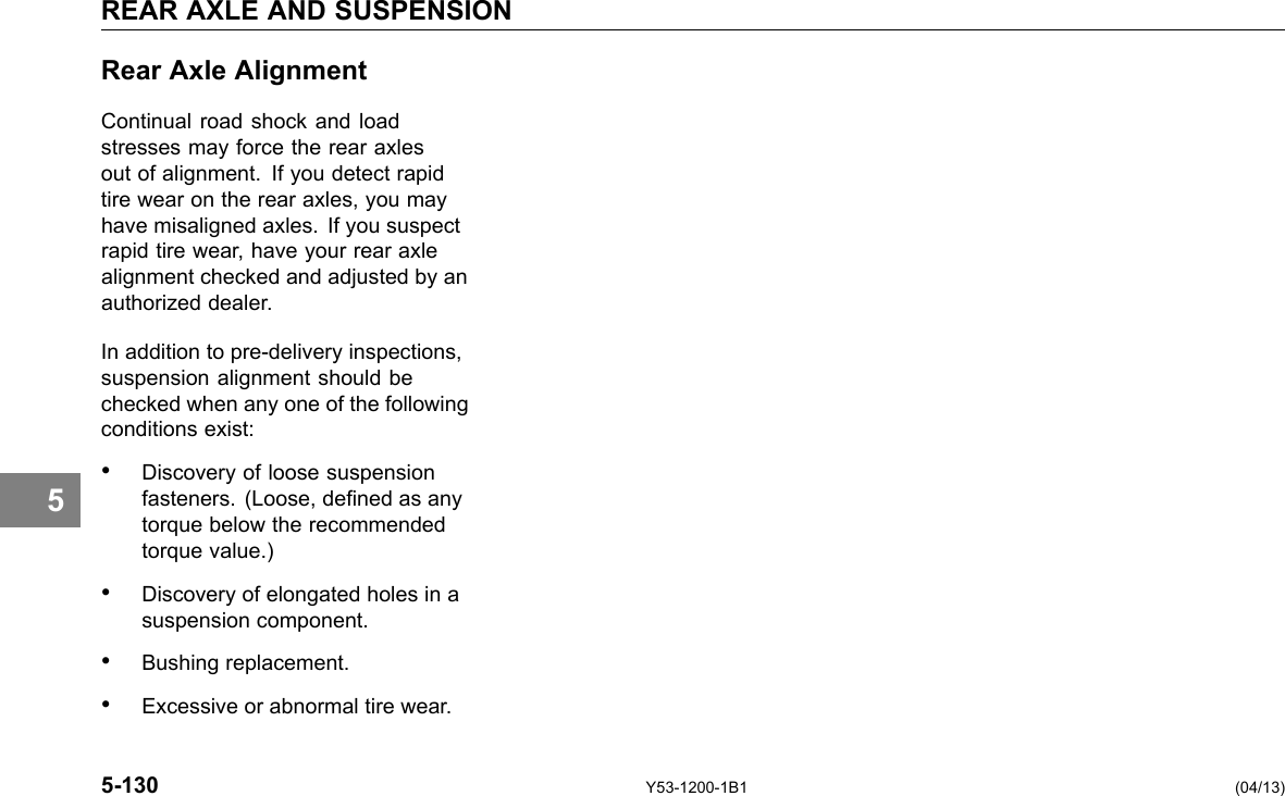 REAR AXLE AND SUSPENSION 5 Rear Axle Alignment Continual road shock and load stresses may force the rear axles out of alignment. If you detect rapid tire wear on the rear axles, you may have misaligned axles. If you suspect rapid tire wear, have your rear axle alignment checked and adjusted by an authorized dealer. In addition to pre-delivery inspections, suspension alignment should be checked when any one of the following conditions exist: • Discovery of loose suspension fasteners. (Loose, dened as any torque below the recommended torque value.) • Discovery of elongated holes in a suspension component. • Bushing replacement. • Excessive or abnormal tire wear. 5-130 Y53-1200-1B1 (04/13) 