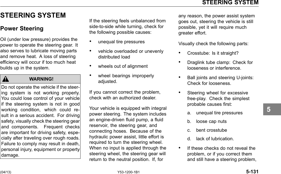 STEERING SYSTEM STEERING SYSTEM Power Steering Oil (under low pressure) provides the power to operate the steering gear. It also serves to lubricate moving parts and remove heat. A loss of steering efciency will occur if too much heat builds up in the system. WARNING! Do not operate the vehicle if the steer-ing system is not working properly. You could lose control of your vehicle if the steering system is not in good working condition, which could re-sult in a serious accident. For driving safety, visually check the steering gear and components. Frequent checks are important for driving safety, espe-cially after traveling over rough roads. Failure to comply may result in death, personal injury, equipment or property damage. If the steering feels unbalanced from side-to-side while turning, check for the following possible causes: • unequal tire pressures • vehicle overloaded or unevenly distributed load • wheels out of alignment • wheel bearings improperly adjusted. If you cannot correct the problem, check with an authorized dealer. Your vehicle is equipped with integral power steering. The system includes an engine-driven uid pump, a uid reservoir, the steering gear, and connecting hoses. Because of the hydraulic power assist, little effort is required to turn the steering wheel. When no input is applied through the steering wheel, the steering gear will return to the neutral position. If, for any reason, the power assist system goes out, steering the vehicle is still possible, yet it will require much greater effort. Visually check the following parts: • Crosstube: Is it straight? • Draglink tube clamp: Check for looseness or interference. • Ball joints and steering U-joints: Check for looseness. • Steering wheel for excessive free-play. Check the simplest probable causes rst: a. unequal tire pressures b. loose cap nuts c. bent crosstube d. lack of lubrication. • If these checks do not reveal the problem, or if you correct them and still have a steering problem, 5 (04/13) Y53-1200-1B1 5-131 