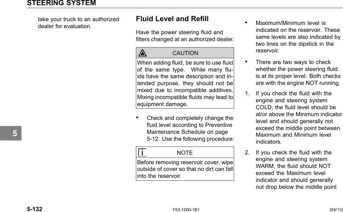 STEERING SYSTEM 5 take your truck to an authorized Fluid Level and Rell dealer for evaluation. Have the power steering uid and lters changed at an authorized dealer. CAUTION When adding uid, be sure to use uid of the same type. While many u-ids have the same description and in-tended purpose, they should not be mixed due to incompatible additives. Mixing incompatible uids may lead to equipment damage. • Check and completely change the uid level according to Preventive Maintenance Schedule on page 5-12. Use the following procedure: NOTE Before removing reservoir cover, wipe outside of cover so that no dirt can fall into the reservoir. • Maximum/Minimum level is indicated on the reservoir. These same levels are also indicated by two lines on the dipstick in the reservoir. • There are two ways to check whether the power steering uid is at its proper level. Both checks are with the engine NOT running. 1. If you check the uid with the engine and steering system COLD, the uid level should be at/or above the Minimum indicator level and should generally not exceed the middle point between Maximum and Minimum level indicators. 2. If you check the uid with the engine and steering system WARM, the uid should NOT exceed the Maximum level indicator and should generally not drop below the middle point 5-132 Y53-1200-1B1 (04/13) 