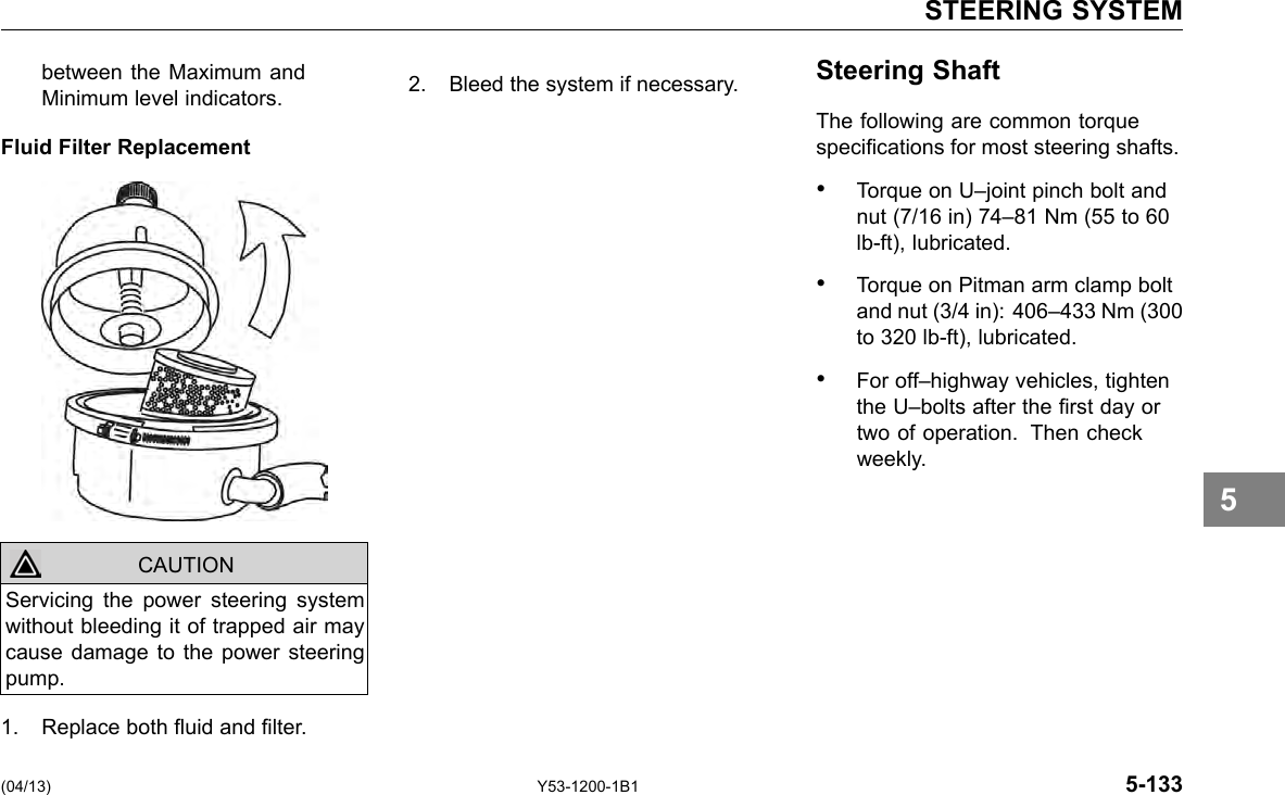 STEERING SYSTEM between the Maximum and 2. Bleed the system if necessary. Steering Shaft Minimum level indicators. The following are common torque Fluid Filter Replacement specications for most steering shafts. • Torque on U–joint pinch bolt and nut (7/16 in) 74–81 Nm (55 to 60 lb-ft), lubricated. • Torque on Pitman arm clamp bolt and nut (3/4 in): 406–433 Nm (300 to 320 lb-ft), lubricated. • For off–highway vehicles, tighten the U–bolts after the rst day or two of operation. Then check weekly. 5 CAUTION Servicing the power steering system without bleeding it of trapped air may cause damage to the power steering pump. 1. Replace both uid and lter. (04/13) Y53-1200-1B1 5-133 