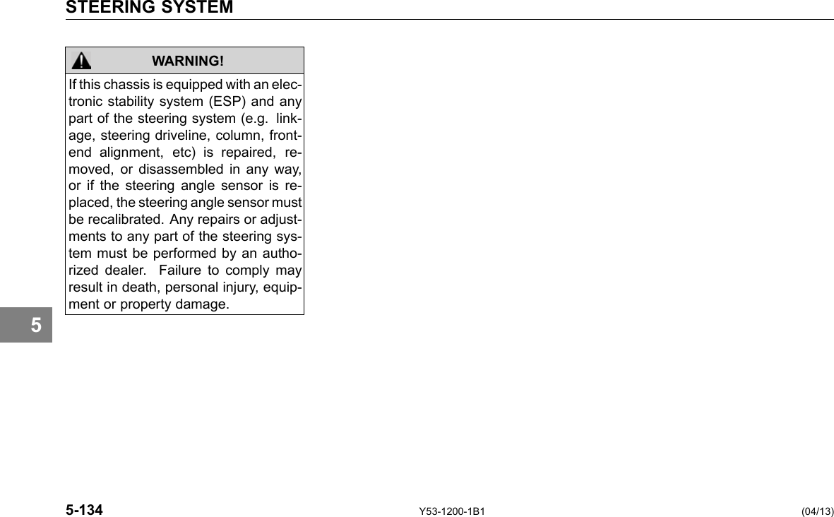 STEERING SYSTEM WARNING! If this chassis is equipped with an elec-tronic stability system (ESP) and any part of the steering system (e.g. link-age, steering driveline, column, front-end alignment, etc) is repaired, re-moved, or disassembled in any way, or if the steering angle sensor is re-placed, the steering angle sensor must be recalibrated. Any repairs or adjust-ments to any part of the steering sys-tem must be performed by an autho-rized dealer. Failure to comply may result in death, personal injury, equip-ment or property damage. 5 5-134 Y53-1200-1B1 (04/13) 