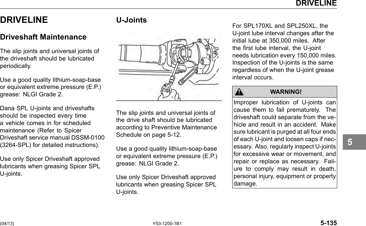 DRIVELINE DRIVELINE Driveshaft Maintenance The slip joints and universal joints of the driveshaft should be lubricated periodically. Use a good quality lithium-soap-base or equivalent extreme pressure (E.P.) grease: NLGI Grade 2. Dana SPL U-joints and driveshafts should be inspected every time a vehicle comes in for scheduled maintenance (Refer to Spicer Driveshaft service manual DSSM-0100 (3264-SPL) for detailed instructions). Use only Spicer Driveshaft approved lubricants when greasing Spicer SPL U-joints. U-Joints The slip joints and universal joints of the drive shaft should be lubricated according to Preventive Maintenance Schedule on page 5-12. Use a good quality lithium-soap-base or equivalent extreme pressure (E.P.) grease: NLGI Grade 2. Use only Spicer Driveshaft approved lubricants when greasing Spicer SPL U-joints. For SPL170XL and SPL250XL, the U-joint lube interval changes after the initial lube at 350,000 miles. After the rst lube interval, the U-joint needs lubrication every 150,000 miles. Inspection of the U-joints is the same regardless of when the U-joint grease interval occurs. WARNING! Improper lubrication of U-joints can cause them to fail prematurely. The driveshaft could separate from the ve-hicle and result in an accident. Make sure lubricant is purged at all four ends of each U-joint and loosen caps if nec-essary. Also, regularly inspect U-joints for excessive wear or movement, and repair or replace as necessary. Fail-ure to comply may result in death, personal injury, equipment or property damage. 5 (04/13) Y53-1200-1B1 5-135 