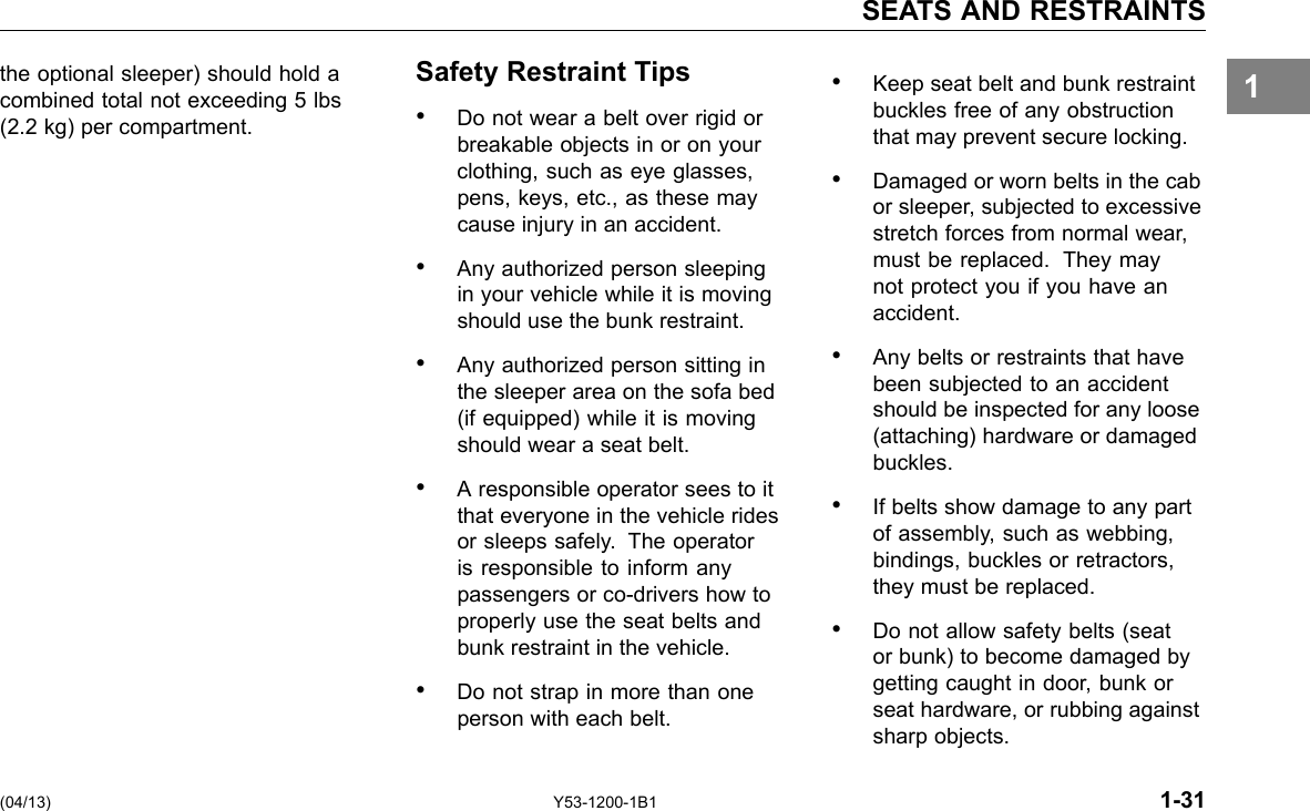 SEATS AND RESTRAINTS 1the optional sleeper) should hold a Safety Restraint Tips • Keep seat belt and bunk restraint combined total not exceeding 5 lbs buckles free of any obstruction (2.2 kg) per compartment. • Do not wear a belt over rigid or that may prevent secure locking. breakable objects in or on your clothing, such as eye glasses, • Damaged or worn belts in the cab pens, keys, etc., as these may or sleeper, subjected to excessive cause injury in an accident. stretch forces from normal wear, • Any authorized person sleeping must be replaced. They may in your vehicle while it is moving not protect you if you have an should use the bunk restraint. accident. • Any authorized person sitting in • Any belts or restraints that have the sleeper area on the sofa bed been subjected to an accident (if equipped) while it is moving should be inspected for any loose should wear a seat belt. (attaching) hardware or damaged buckles. • A responsible operator sees to it that everyone in the vehicle rides • If belts show damage to any part or sleeps safely. The operator of assembly, such as webbing, is responsible to inform any bindings, buckles or retractors, passengers or co-drivers how to they must be replaced. properly use the seat belts and • Do not allow safety belts (seat bunk restraint in the vehicle. or bunk) to become damaged by • Do not strap in more than one getting caught in door, bunk or person with each belt. seat hardware, or rubbing against sharp objects. (04/13) Y53-1200-1B1 1-31 