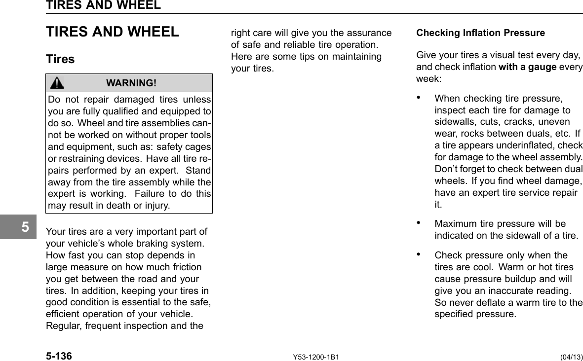 TIRES AND WHEEL 5 TIRES AND WHEEL Tires WARNING! Do not repair damaged tires unless you are fully qualied and equipped to do so. Wheel and tire assemblies can-not be worked on without proper tools and equipment, such as: safety cages or restraining devices. Have all tire re-pairs performed by an expert. Stand away from the tire assembly while the expert is working. Failure to do this may result in death or injury. Your tires are a very important part of your vehicle’s whole braking system. How fast you can stop depends in large measure on how much friction you get between the road and your tires. In addition, keeping your tires in good condition is essential to the safe, efcient operation of your vehicle. Regular, frequent inspection and the right care will give you the assurance of safe and reliable tire operation. Here are some tips on maintaining your tires. Checking Ination Pressure Give your tires a visual test every day, and check ination with a gauge every week: • When checking tire pressure, inspect each tire for damage to sidewalls, cuts, cracks, uneven wear, rocks between duals, etc. If a tire appears underinated, check for damage to the wheel assembly. Don’t forget to check between dual wheels. If you nd wheel damage, have an expert tire service repair it. • Maximum tire pressure will be indicated on the sidewall of a tire. • Check pressure only when the tires are cool. Warm or hot tires cause pressure buildup and will give you an inaccurate reading. So never deate a warm tire to the specied pressure. 5-136 Y53-1200-1B1 (04/13) 