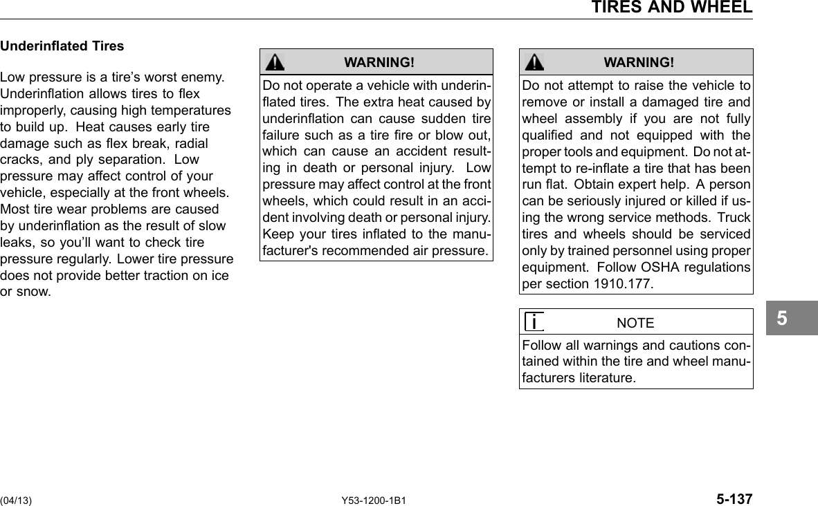 TIRES AND WHEEL Underinated Tires Low pressure is a tire’s worst enemy. Underination allows tires to ex improperly, causing high temperatures to build up. Heat causes early tire damage such as ex break, radial cracks, and ply separation. Low pressure may affect control of your vehicle, especially at the front wheels. Most tire wear problems are caused by underination as the result of slow leaks, so you’ll want to check tire pressure regularly. Lower tire pressure does not provide better traction on ice or snow. WARNING! WARNING! Do not operate a vehicle with underin-ated tires. The extra heat caused by underination can cause sudden tire failure such as a tire re or blow out, which can cause an accident result-ing in death or personal injury. Low pressure may affect control at the front wheels, which could result in an acci-dent involving death or personal injury. Keep your tires inated to the manu-facturer&apos;s recommended air pressure. Do not attempt to raise the vehicle to remove or install a damaged tire and wheel assembly if you are not fully qualied and not equipped with the proper tools and equipment. Do not at-tempt to re-inate a tire that has been run at. Obtain expert help. A person can be seriously injured or killed if us-ing the wrong service methods. Truck tires and wheels should be serviced only by trained personnel using proper equipment. Follow OSHA regulations per section 1910.177. NOTE Follow all warnings and cautions con-tained within the tire and wheel manu-facturers literature. 5 (04/13) Y53-1200-1B1 5-137 