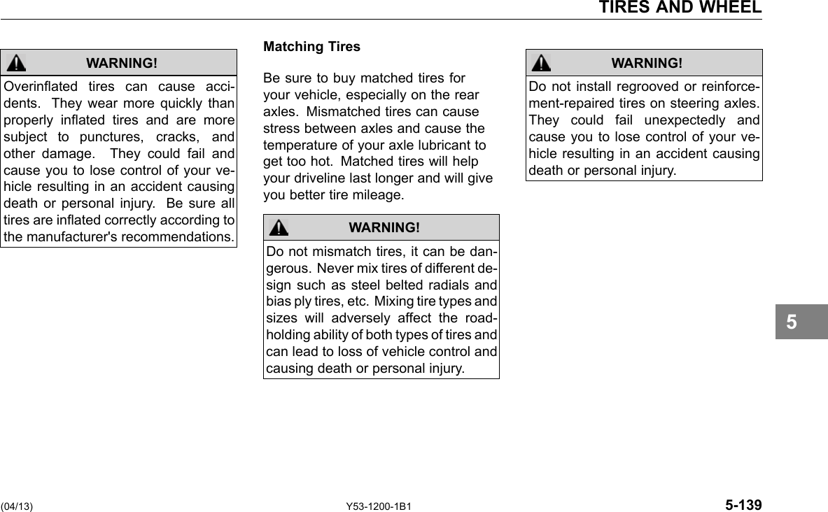 TIRES AND WHEEL WARNING! Overinated tires can cause acci-dents. They wear more quickly than properly inated tires and are more subject to punctures, cracks, and other damage. They could fail and cause you to lose control of your ve-hicle resulting in an accident causing death or personal injury. Be sure all tires are inated correctly according to the manufacturer&apos;s recommendations. Matching Tires Be sure to buy matched tires for your vehicle, especially on the rear axles. Mismatched tires can cause stress between axles and cause the temperature of your axle lubricant to get too hot. Matched tires will help your driveline last longer and will give you better tire mileage. WARNING! Do not mismatch tires, it can be dan-gerous. Never mix tires of different de-sign such as steel belted radials and bias ply tires, etc. Mixing tire types and sizes will adversely affect the road-holding ability of both types of tires and can lead to loss of vehicle control and causing death or personal injury. WARNING! Do not install regrooved or reinforce-ment-repaired tires on steering axles. They could fail unexpectedly and cause you to lose control of your ve-hicle resulting in an accident causing death or personal injury. 5 (04/13) Y53-1200-1B1 5-139 