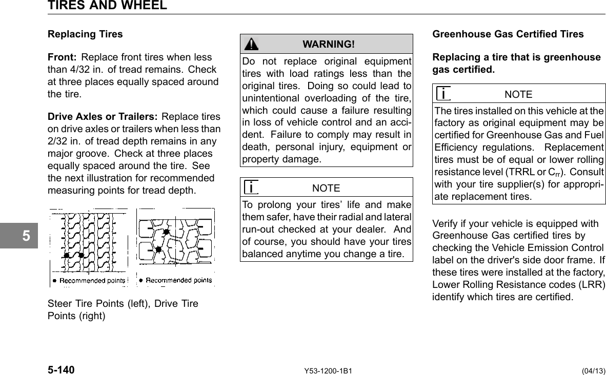 TIRES AND WHEEL 5 Replacing Tires Front: Replace front tires when less than 4/32 in. of tread remains. Check at three places equally spaced around the tire. Drive Axles or Trailers: Replace tires on drive axles or trailers when less than 2/32 in. of tread depth remains in any major groove. Check at three places equally spaced around the tire. See the next illustration for recommended measuring points for tread depth. Steer Tire Points (left), Drive Tire Points (right) 5-140 WARNING! Do not replace original equipment tires with load ratings less than the original tires. Doing so could lead to unintentional overloading of the tire, which could cause a failure resulting in loss of vehicle control and an acci-dent. Failure to comply may result in death, personal injury, equipment or property damage. NOTE To prolong your tires’ life and make them safer, have their radial and lateral run-out checked at your dealer. And of course, you should have your tires balanced anytime you change a tire. Y53-1200-1B1 Greenhouse Gas Certied Tires Replacing a tire that is greenhouse gas certied. NOTE The tires installed on this vehicle at the factory as original equipment may be certied for Greenhouse Gas and Fuel Efciency regulations. Replacement tires must be of equal or lower rolling resistance level (TRRL or Crr). Consult with your tire supplier(s) for appropri-ate replacement tires. Verify if your vehicle is equipped with Greenhouse Gas certied tires by checking the Vehicle Emission Control label on the driver&apos;s side door frame. If these tires were installed at the factory, Lower Rolling Resistance codes (LRR) identify which tires are certied. (04/13) 