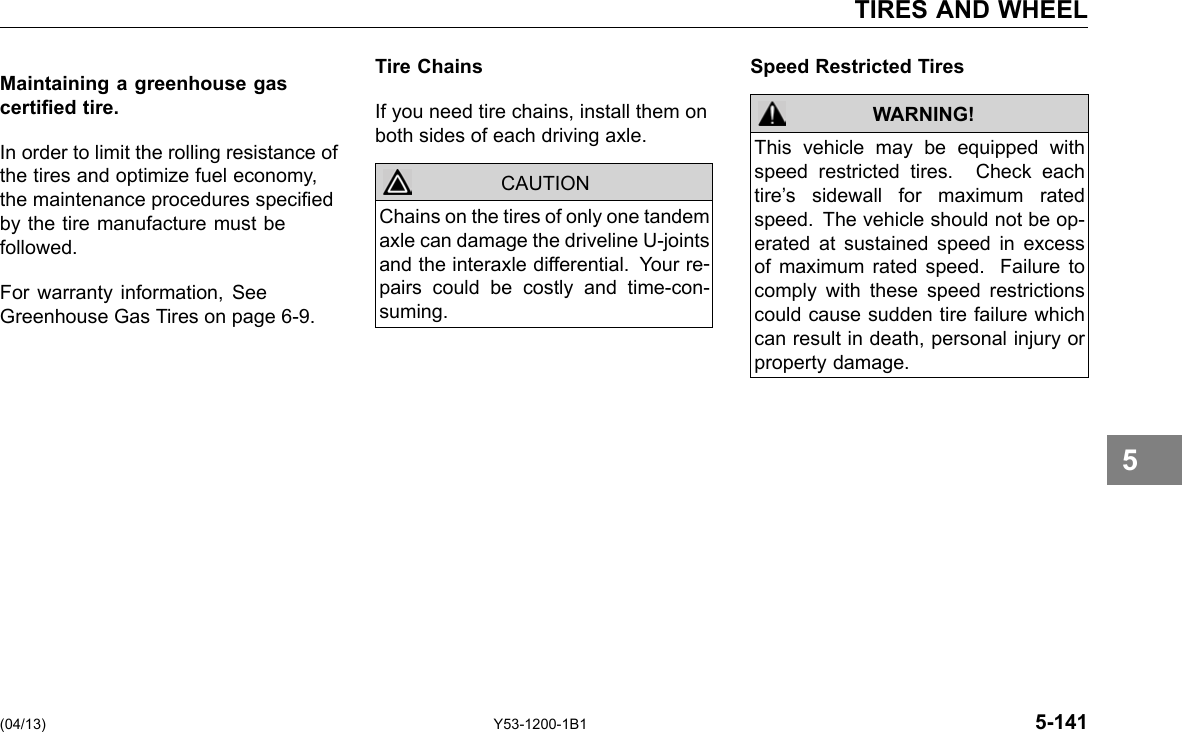 TIRES AND WHEEL Maintaining a greenhouse gas certied tire. In order to limit the rolling resistance of the tires and optimize fuel economy, the maintenance procedures specied by the tire manufacture must be followed. For warranty information, See Greenhouse Gas Tires on page 6-9. Tire Chains If you need tire chains, install them on both sides of each driving axle. CAUTION Chains on the tires of only one tandem axle can damage the driveline U-joints and the interaxle differential. Your re-pairs could be costly and time-con-suming. Speed Restricted Tires WARNING! This vehicle may be equipped with speed restricted tires. Check each tire’s sidewall for maximum rated speed. The vehicle should not be op-erated at sustained speed in excess of maximum rated speed. Failure to comply with these speed restrictions could cause sudden tire failure which can result in death, personal injury or property damage. (04/13) Y53-1200-1B1 5-141 5 