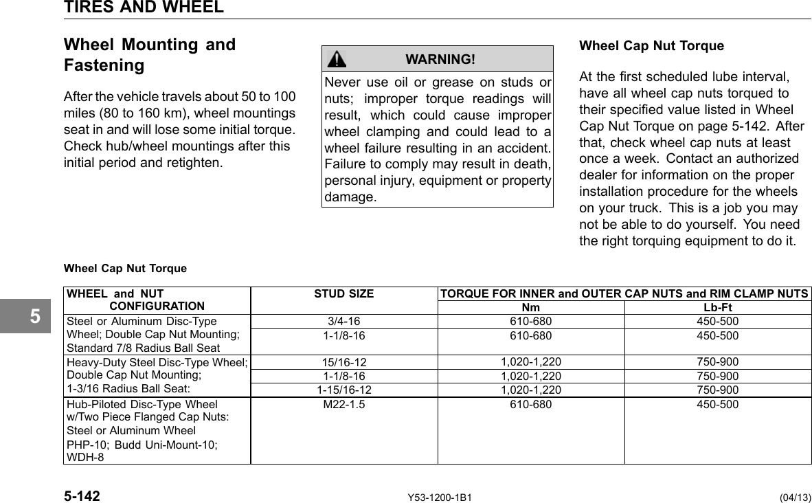 TIRES AND WHEEL Wheel Mounting and Fastening After the vehicle travels about 50 to 100 miles (80 to 160 km), wheel mountings seat in and will lose some initial torque. Check hub/wheel mountings after this initial period and retighten. Wheel Cap Nut Torque WARNING! Never use oil or grease on studs or nuts; improper torque readings will result, which could cause improper wheel clamping and could lead to a wheel failure resulting in an accident. Failure to comply may result in death, personal injury, equipment or property damage. Wheel Cap Nut Torque At the rst scheduled lube interval, have all wheel cap nuts torqued to their specied value listed in Wheel Cap Nut Torque on page 5-142. After that, check wheel cap nuts at least once a week. Contact an authorized dealer for information on the proper installation procedure for the wheels on your truck. This is a job you may not be able to do yourself. You need the right torquing equipment to do it. 5 WHEEL and NUT STUD SIZE TORQUE FOR INNER and OUTER CAP NUTS and RIM CLAMP NUTS CONFIGURATION Nm Lb-Ft Steel or Aluminum Disc-Type Wheel; Double Cap Nut Mounting; Standard 7/8 Radius Ball Seat 3/4-16 610-680 450-500 1-1/8-16 610-680 450-500 Heavy-Duty Steel Disc-Type Wheel; Double Cap Nut Mounting; 15/16-12 1,020-1,220 750-900 1-1/8-16 1,020-1,220 750-900 1-3/16 Radius Ball Seat: 1-15/16-12 1,020-1,220 750-900 Hub-Piloted Disc-Type Wheel w/Two Piece Flanged Cap Nuts: Steel or Aluminum Wheel PHP-10; Budd Uni-Mount-10; WDH-8 M22-1.5 610-680 450-500 5-142 Y53-1200-1B1 (04/13) 