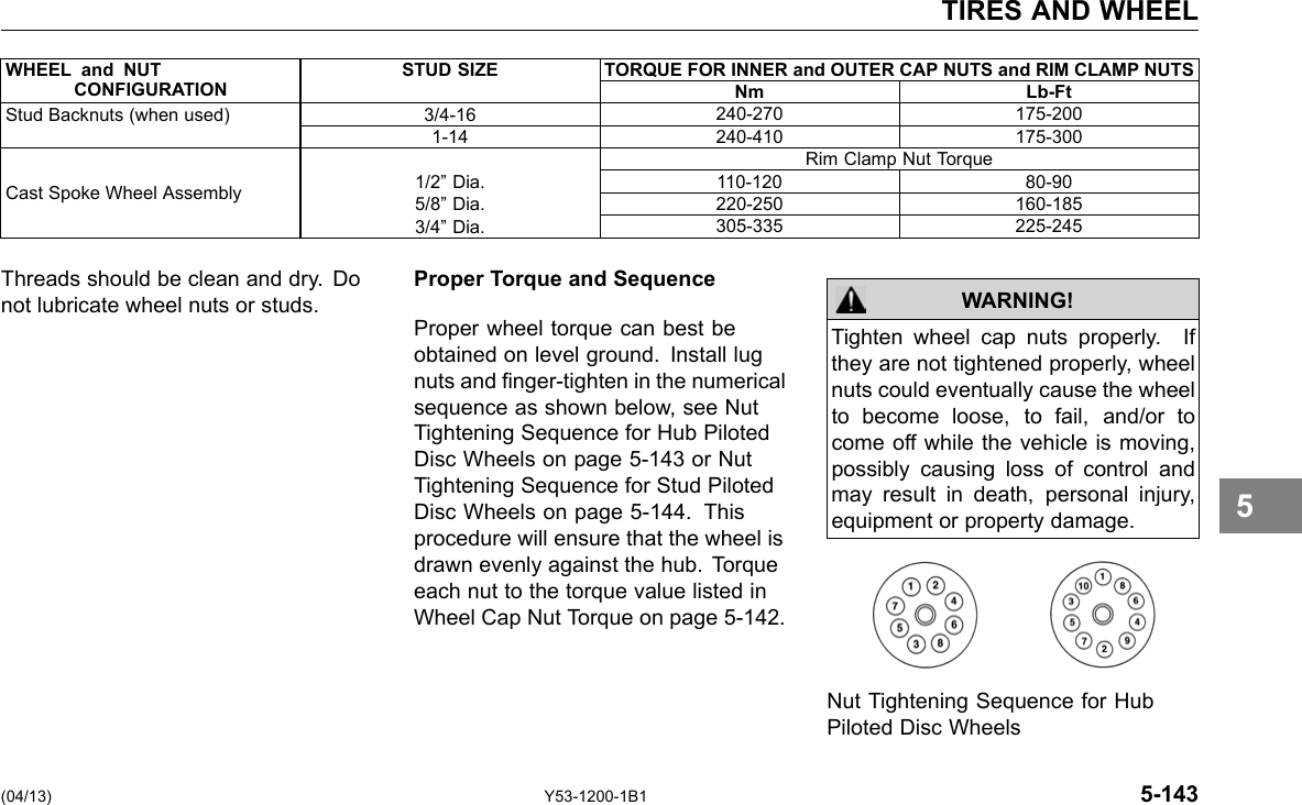 TIRES AND WHEEL WHEEL and NUT CONFIGURATION STUD SIZE TORQUE FOR INNER and OUTER CAP NUTS and RIM CLAMP NUTS Nm Lb-Ft Stud Backnuts (when used) 3/4-16 240-270 175-200 1-14 240-410 175-300 Rim Clamp Nut Torque Cast Spoke Wheel Assembly 1/2” Dia. 5/8” Dia. 3/4” Dia. 110-120 80-90 220-250 160-185 305-335 225-245 Threads should be clean and dry. Do not lubricate wheel nuts or studs. Proper Torque and Sequence Proper wheel torque can best be obtained on level ground. Install lug nuts and nger-tighten in the numerical sequence as shown below, see Nut Tightening Sequence for Hub Piloted Disc Wheels on page 5-143 or Nut Tightening Sequence for Stud Piloted Disc Wheels on page 5-144. This procedure will ensure that the wheel is drawn evenly against the hub. Torque each nut to the torque value listed in Wheel Cap Nut Torque on page 5-142. Tighten wheel cap nuts properly. If they are not tightened properly, wheel nuts could eventually cause the wheel to become loose, to fail, and/or to come off while the vehicle is moving, possibly causing loss of control and may result in death, personal injury, equipment or property damage. WARNING! 5 Nut Tightening Sequence for Hub Piloted Disc Wheels (04/13) Y53-1200-1B1 5-143 
