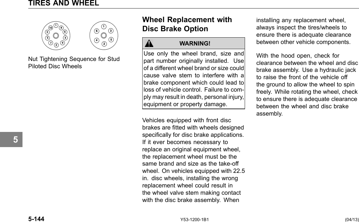 TIRES AND WHEEL 5 Wheel Replacement with Disc Brake Option Use only the wheel brand, size and Nut Tightening Sequence for Stud part number originally installed. Use Piloted Disc Wheels of a different wheel brand or size could cause valve stem to interfere with a brake component which could lead to loss of vehicle control. Failure to com-ply may result in death, personal injury, equipment or property damage. WARNING! Vehicles equipped with front disc brakes are tted with wheels designed specically for disc brake applications. If it ever becomes necessary to replace an original equipment wheel, the replacement wheel must be the same brand and size as the take-off wheel. On vehicles equipped with 22.5 in. disc wheels, installing the wrong replacement wheel could result in the wheel valve stem making contact with the disc brake assembly. When installing any replacement wheel, always inspect the tires/wheels to ensure there is adequate clearance between other vehicle components. With the hood open, check for clearance between the wheel and disc brake assembly. Use a hydraulic jack to raise the front of the vehicle off the ground to allow the wheel to spin freely. While rotating the wheel, check to ensure there is adequate clearance between the wheel and disc brake assembly. 5-144 Y53-1200-1B1 (04/13) 