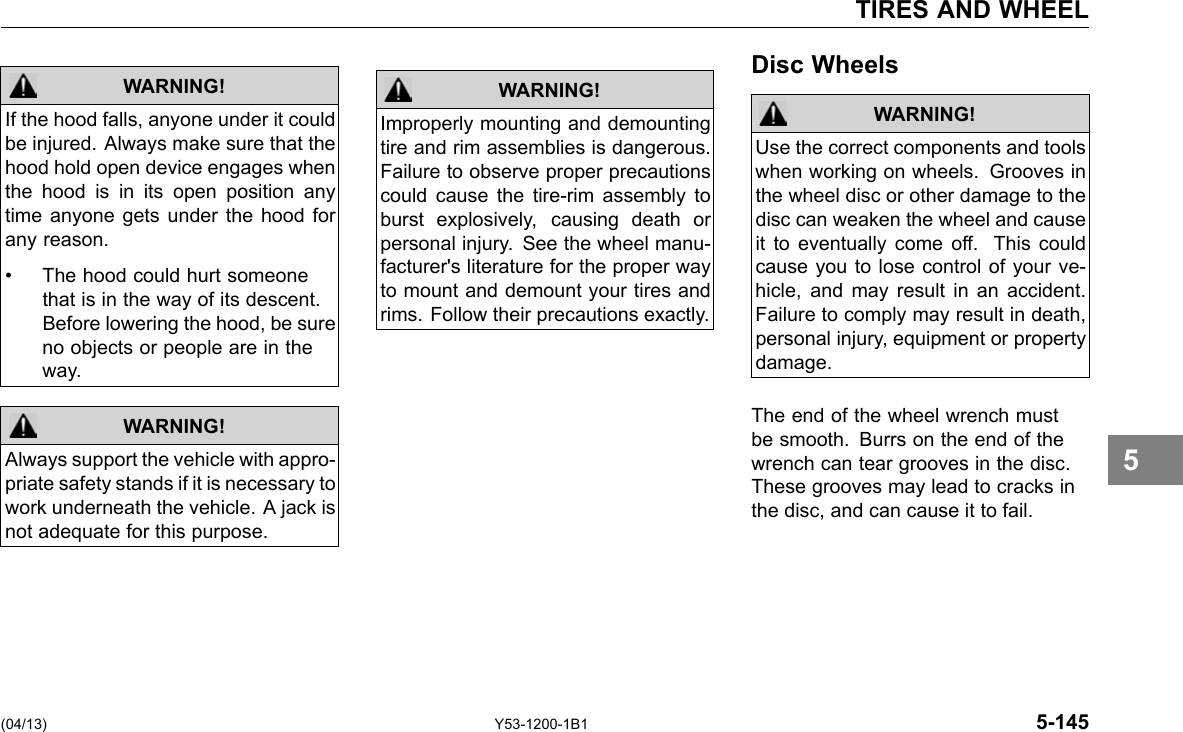 TIRES AND WHEEL WARNING! If the hood falls, anyone under it could be injured. Always make sure that the hood hold open device engages when the hood is in its open position any time anyone gets under the hood for any reason. • The hood could hurt someone that is in the way of its descent. Before lowering the hood, be sure no objects or people are in the way. Always support the vehicle with appro-priate safety stands if it is necessary to work underneath the vehicle. A jack is not adequate for this purpose. WARNING! WARNING! Improperly mounting and demounting tire and rim assemblies is dangerous. Failure to observe proper precautions could cause the tire-rim assembly to burst explosively, causing death or personal injury. See the wheel manu-facturer&apos;s literature for the proper way to mount and demount your tires and rims. Follow their precautions exactly. Disc Wheels WARNING! Use the correct components and tools when working on wheels. Grooves in the wheel disc or other damage to the disc can weaken the wheel and cause it to eventually come off. This could cause you to lose control of your ve-hicle, and may result in an accident. Failure to comply may result in death, personal injury, equipment or property damage. The end of the wheel wrench must be smooth. Burrs on the end of the wrench can tear grooves in the disc. These grooves may lead to cracks in the disc, and can cause it to fail. 5 (04/13) Y53-1200-1B1 5-145 