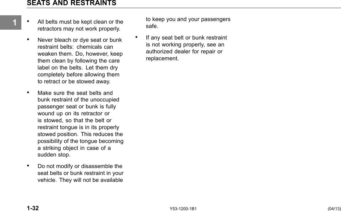 1 SEATS AND RESTRAINTS • All belts must be kept clean or the retractors may not work properly. • Never bleach or dye seat or bunk restraint belts: chemicals can weaken them. Do, however, keep them clean by following the care label on the belts. Let them dry completely before allowing them to retract or be stowed away. • Make sure the seat belts and bunk restraint of the unoccupied passenger seat or bunk is fully wound up on its retractor or is stowed, so that the belt or restraint tongue is in its properly stowed position. This reduces the possibility of the tongue becoming a striking object in case of a sudden stop. • Do not modify or disassemble the seat belts or bunk restraint in your vehicle. They will not be available to keep you and your passengers safe. • If any seat belt or bunk restraint is not working properly, see an authorized dealer for repair or replacement. 1-32 Y53-1200-1B1 (04/13) 