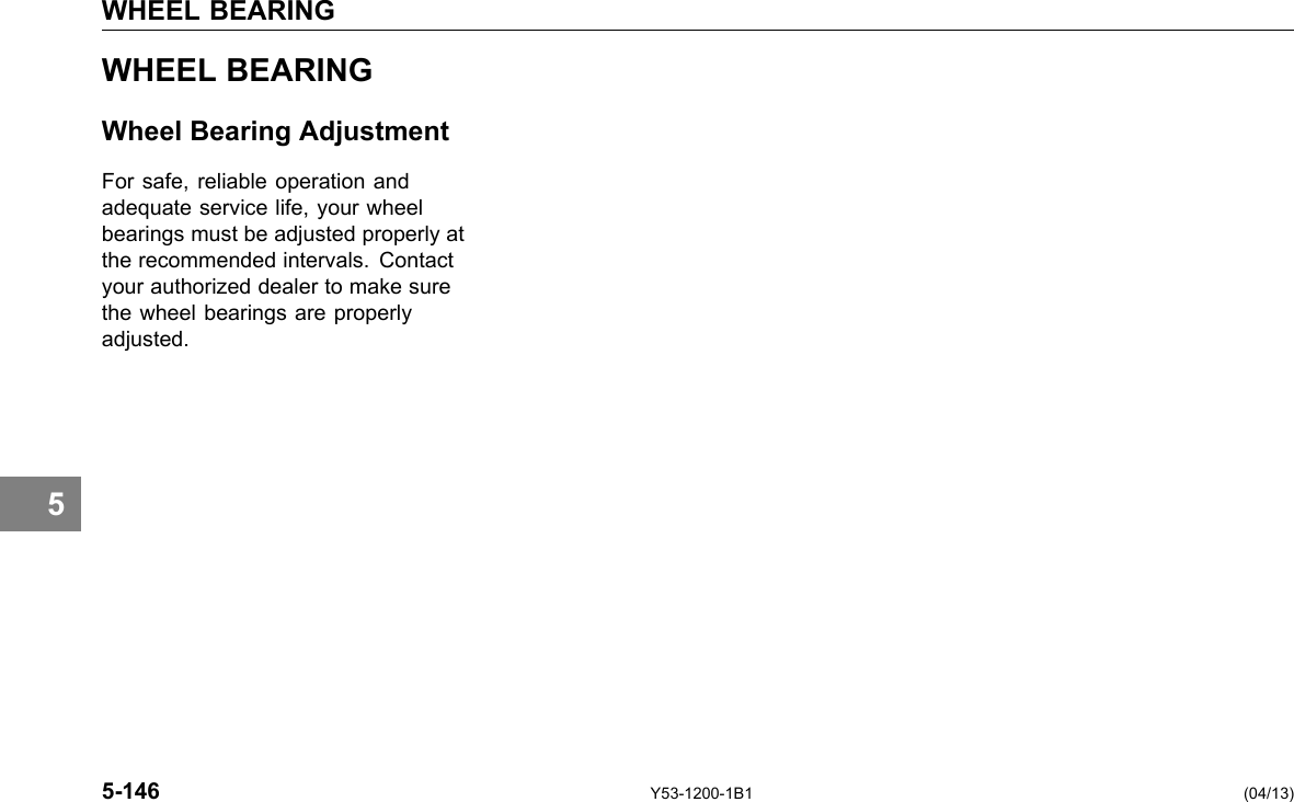 WHEEL BEARING 5 WHEEL BEARING Wheel Bearing Adjustment For safe, reliable operation and adequate service life, your wheel bearings must be adjusted properly at the recommended intervals. Contact your authorized dealer to make sure the wheel bearings are properly adjusted. 5-146 Y53-1200-1B1 (04/13) 