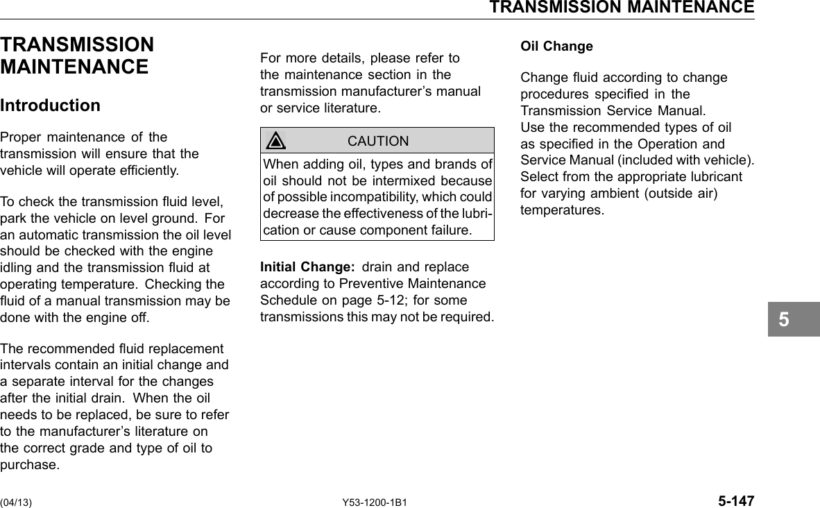 TRANSMISSION MAINTENANCE TRANSMISSION MAINTENANCE Introduction Proper maintenance of the transmission will ensure that the vehicle will operate efciently. To check the transmission uid level, park the vehicle on level ground. For an automatic transmission the oil level should be checked with the engine idling and the transmission uid at operating temperature. Checking the uid of a manual transmission may be done with the engine off. The recommended uid replacement intervals contain an initial change and a separate interval for the changes after the initial drain. When the oil needs to be replaced, be sure to refer to the manufacturer’s literature on the correct grade and type of oil to purchase. For more details, please refer to the maintenance section in the transmission manufacturer’s manual or service literature. CAUTION When adding oil, types and brands of oil should not be intermixed because of possible incompatibility, which could decrease the effectiveness of the lubri-cation or cause component failure. Initial Change: drain and replace according to Preventive Maintenance Schedule on page 5-12; for some transmissions this may not be required. Oil Change Change uid according to change procedures specied in the Transmission Service Manual. Use the recommended types of oil as specied in the Operation and Service Manual (included with vehicle). Select from the appropriate lubricant for varying ambient (outside air) temperatures. 5 (04/13) Y53-1200-1B1 5-147 