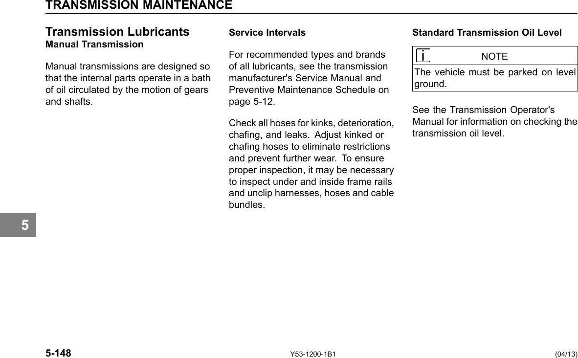 5 TRANSMISSION MAINTENANCE Transmission Lubricants Manual Transmission Manual transmissions are designed so that the internal parts operate in a bath of oil circulated by the motion of gears and shafts. Service Intervals For recommended types and brands of all lubricants, see the transmission manufacturer&apos;s Service Manual and Preventive Maintenance Schedule on page 5-12. Check all hoses for kinks, deterioration, chang, and leaks. Adjust kinked or chang hoses to eliminate restrictions and prevent further wear. To ensure proper inspection, it may be necessary to inspect under and inside frame rails and unclip harnesses, hoses and cable bundles. Standard Transmission Oil Level NOTE The vehicle must be parked on level ground. See the Transmission Operator&apos;s Manual for information on checking the transmission oil level. 5-148 Y53-1200-1B1 (04/13) 