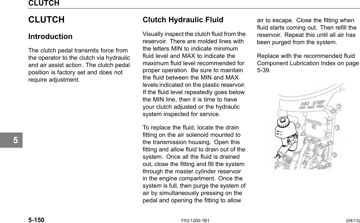 CLUTCH 5 CLUTCH Introduction The clutch pedal transmits force from the operator to the clutch via hydraulic and air assist action. The clutch pedal position is factory set and does not require adjustment. Clutch Hydraulic Fluid Visually inspect the clutch uid from the reservoir. There are molded lines with the letters MIN to indicate minimum uid level and MAX to indicate the maximum uid level recommended for proper operation. Be sure to maintain the uid between the MIN and MAX levels indicated on the plastic reservoir. If the uid level repeatedly goes below the MIN line, then it is time to have your clutch adjusted or the hydraulic system inspected for service. To replace the uid, locate the drain tting on the air solenoid mounted to the transmission housing. Open this tting and allow uid to drain out of the system. Once all the uid is drained out, close the tting and ll the system through the master cylinder reservoir in the engine compartment. Once the system is full, then purge the system of air by simultaneously pressing on the pedal and opening the tting to allow air to escape. Close the tting when uid starts coming out. Then rell the reservoir. Repeat this until all air has been purged from the system. Replace with the recommended uid Component Lubrication Index on page 5-39. 5-150 Y53-1200-1B1 (04/13) 