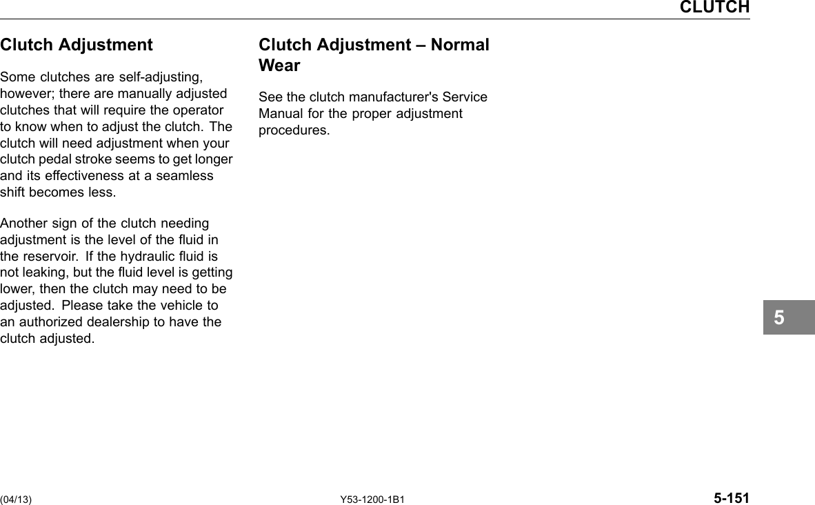 CLUTCH Clutch Adjustment Some clutches are self-adjusting, however; there are manually adjusted clutches that will require the operator to know when to adjust the clutch. The clutch will need adjustment when your clutch pedal stroke seems to get longer and its effectiveness at a seamless shift becomes less. Another sign of the clutch needing adjustment is the level of the uid in the reservoir. If the hydraulic uid is not leaking, but the uid level is getting lower, then the clutch may need to be adjusted. Please take the vehicle to an authorized dealership to have the clutch adjusted. Clutch Adjustment – Normal Wear See the clutch manufacturer&apos;s Service Manual for the proper adjustment procedures. 5 (04/13) Y53-1200-1B1 5-151 