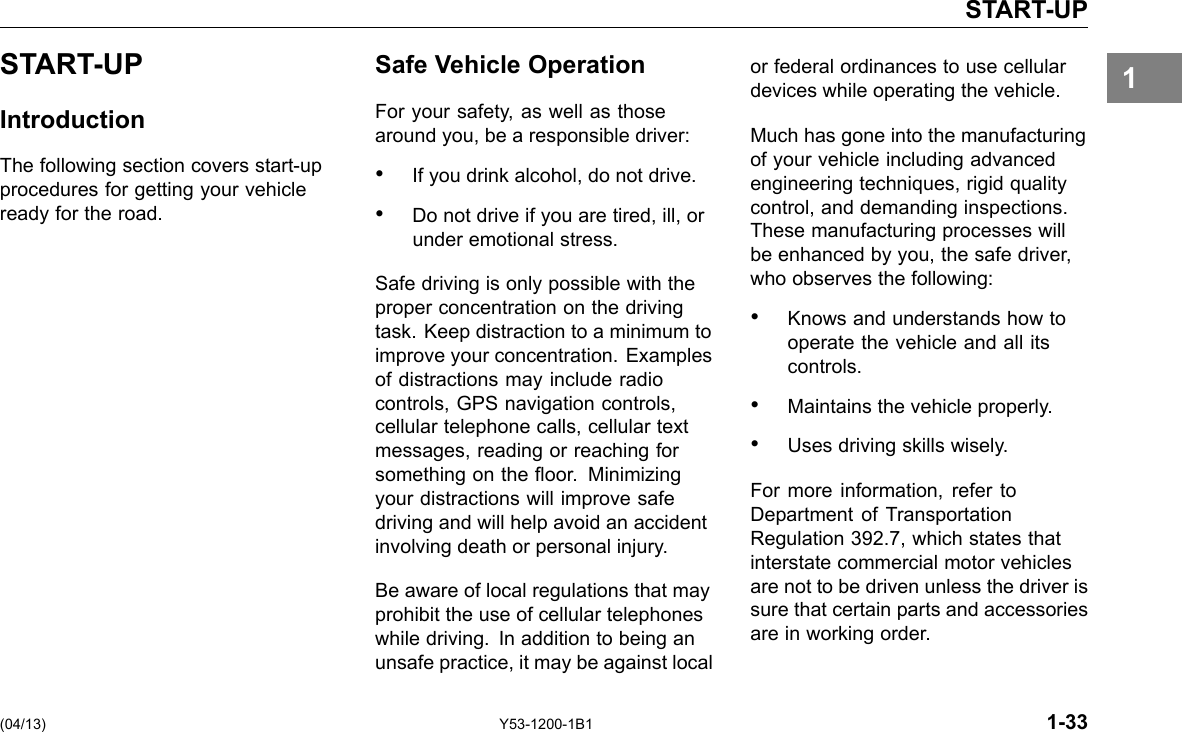 START-UP 1START-UP Introduction The following section covers start-up procedures for getting your vehicle ready for the road. Safe Vehicle Operation For your safety, as well as those around you, be a responsible driver: • If you drink alcohol, do not drive. • Do not drive if you are tired, ill, or under emotional stress. Safe driving is only possible with the proper concentration on the driving task. Keep distraction to a minimum to improve your concentration. Examples of distractions may include radio controls, GPS navigation controls, cellular telephone calls, cellular text messages, reading or reaching for something on the oor. Minimizing your distractions will improve safe driving and will help avoid an accident involving death or personal injury. Be aware of local regulations that may prohibit the use of cellular telephones while driving. In addition to being an unsafe practice, it may be against local or federal ordinances to use cellular devices while operating the vehicle. Much has gone into the manufacturing of your vehicle including advanced engineering techniques, rigid quality control, and demanding inspections. These manufacturing processes will be enhanced by you, the safe driver, who observes the following: • Knows and understands how to operate the vehicle and all its controls. • Maintains the vehicle properly. • Uses driving skills wisely. For more information, refer to Department of Transportation Regulation 392.7, which states that interstate commercial motor vehicles are not to be driven unless the driver is sure that certain parts and accessories are in working order. (04/13) Y53-1200-1B1 1-33 