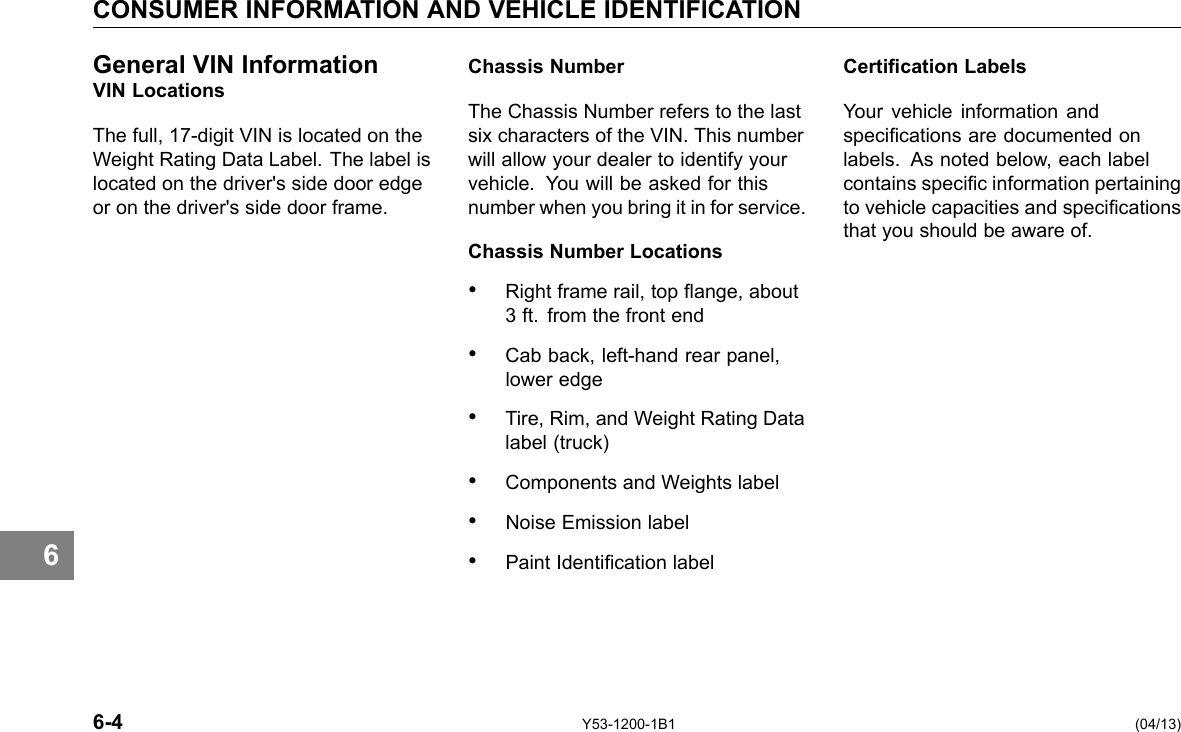 CONSUMER INFORMATION AND VEHICLE IDENTIFICATION 6 General VIN Information VIN Locations The full, 17-digit VIN is located on the Weight Rating Data Label. The label is located on the driver&apos;s side door edge or on the driver&apos;s side door frame. Chassis Number The Chassis Number refers to the last six characters of the VIN. This number will allow your dealer to identify your vehicle. You will be asked for this number when you bring it in for service. Chassis Number Locations • Right frame rail, top ange, about 3 ft. from the front end • Cab back, left-hand rear panel, lower edge • Tire, Rim, and Weight Rating Data label (truck) • Components and Weights label • Noise Emission label • Paint Identication label Certication Labels Your vehicle information and specications are documented on labels. As noted below, each label contains specic information pertaining to vehicle capacities and specications that you should be aware of. 6-4 Y53-1200-1B1 (04/13) 