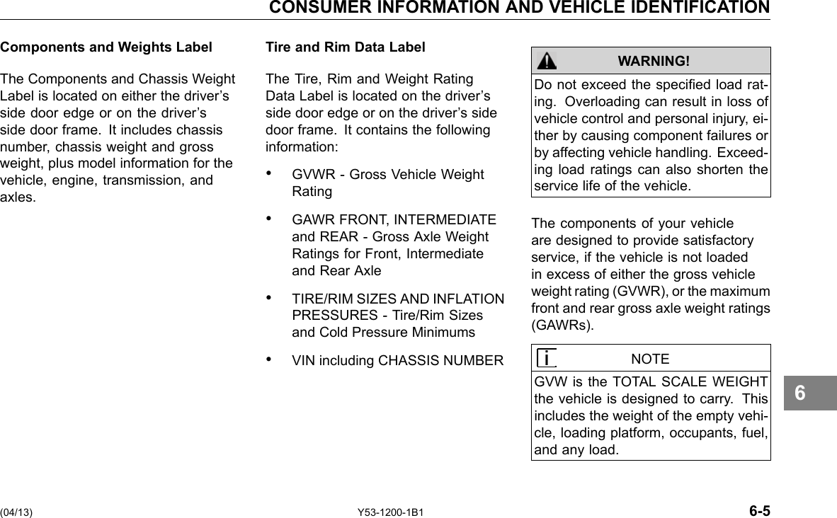 CONSUMER INFORMATION AND VEHICLE IDENTIFICATION Components and Weights Label The Components and Chassis Weight Label is located on either the driver’s side door edge or on the driver’s side door frame. It includes chassis number, chassis weight and gross weight, plus model information for the vehicle, engine, transmission, and axles. Tire and Rim Data Label The Tire, Rim and Weight Rating Data Label is located on the driver’s side door edge or on the driver’s side door frame. It contains the following information: • GVWR - Gross Vehicle Weight Rating • GAWR FRONT, INTERMEDIATE and REAR - Gross Axle Weight Ratings for Front, Intermediate and Rear Axle • TIRE/RIM SIZES AND INFLATION PRESSURES - Tire/Rim Sizes and Cold Pressure Minimums • VIN including CHASSIS NUMBER Do not exceed the specied load rat-ing. Overloading can result in loss of vehicle control and personal injury, ei-ther by causing component failures or by affecting vehicle handling. Exceed-ing load ratings can also shorten the service life of the vehicle. WARNING! The components of your vehicle are designed to provide satisfactory service, if the vehicle is not loaded in excess of either the gross vehicle weight rating (GVWR), or the maximum front and rear gross axle weight ratings (GAWRs). NOTE GVW is the TOTAL SCALE WEIGHT the vehicle is designed to carry. This includes the weight of the empty vehi-cle, loading platform, occupants, fuel, and any load. 6 (04/13) Y53-1200-1B1 6-5 