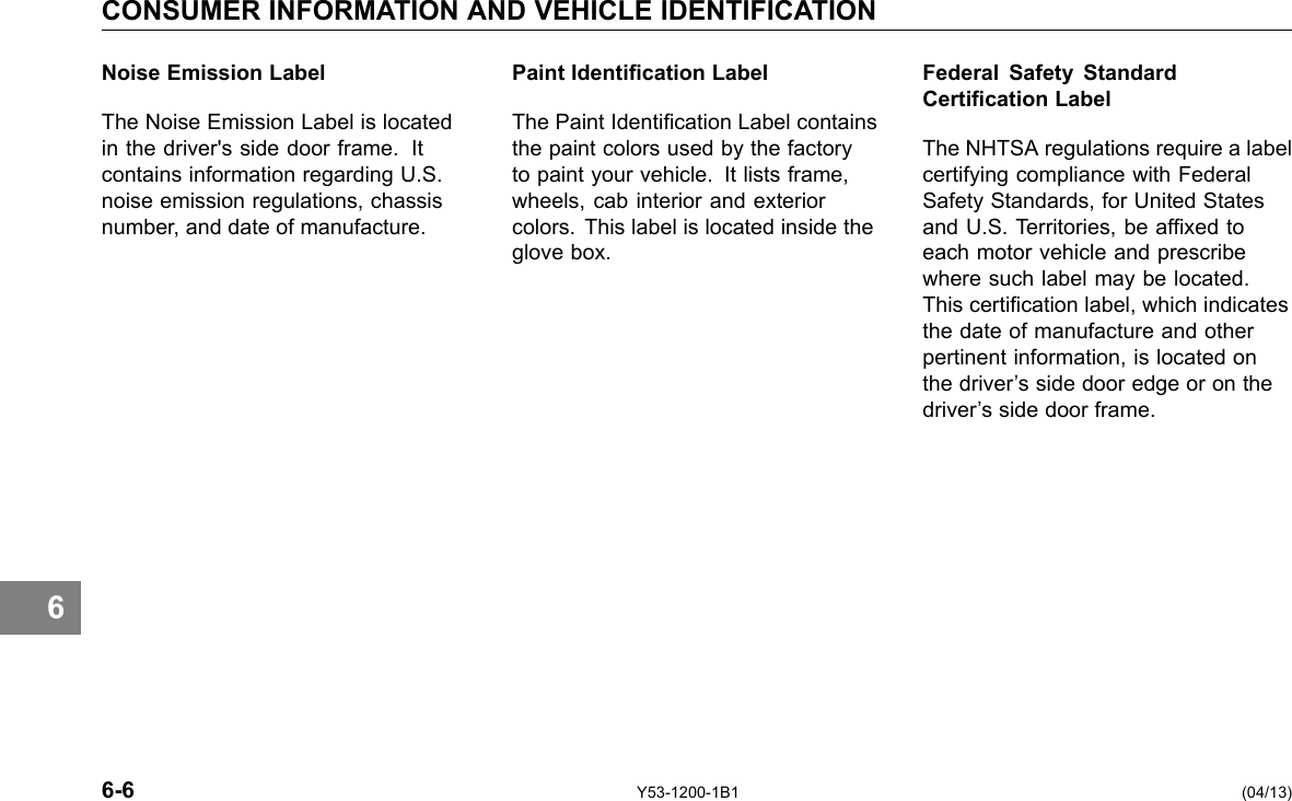 6 CONSUMER INFORMATION AND VEHICLE IDENTIFICATION Noise Emission Label The Noise Emission Label is located in the driver&apos;s side door frame. It contains information regarding U.S. noise emission regulations, chassis number, and date of manufacture. Paint Identication Label The Paint Identication Label contains the paint colors used by the factory to paint your vehicle. It lists frame, wheels, cab interior and exterior colors. This label is located inside the glove box. Federal Safety Standard Certication Label The NHTSA regulations require a label certifying compliance with Federal Safety Standards, for United States and U.S. Territories, be afxed to each motor vehicle and prescribe where such label may be located. This certication label, which indicates the date of manufacture and other pertinent information, is located on the driver’s side door edge or on the driver’s side door frame. 6-6 Y53-1200-1B1 (04/13) 