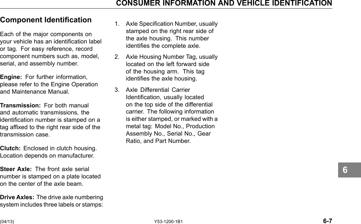 CONSUMER INFORMATION AND VEHICLE IDENTIFICATION Component Identication Each of the major components on your vehicle has an identication label or tag. For easy reference, record component numbers such as, model, serial, and assembly number. Engine: For further information, please refer to the Engine Operation and Maintenance Manual. Transmission: For both manual and automatic transmissions, the identication number is stamped on a tag afxed to the right rear side of the transmission case. Clutch: Enclosed in clutch housing. Location depends on manufacturer. Steer Axle: The front axle serial number is stamped on a plate located on the center of the axle beam. Drive Axles: The drive axle numbering system includes three labels or stamps: 1. Axle Specication Number, usually stamped on the right rear side of the axle housing. This number identies the complete axle. 2. Axle Housing Number Tag, usually located on the left forward side of the housing arm. This tag identies the axle housing. 3. Axle Differential Carrier Identication, usually located on the top side of the differential carrier. The following information is either stamped, or marked with a metal tag: Model No., Production Assembly No., Serial No., Gear Ratio, and Part Number. 6 (04/13) Y53-1200-1B1 6-7 