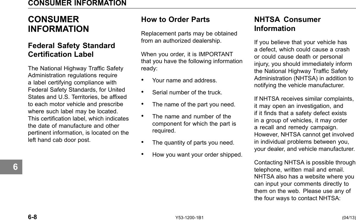 CONSUMER INFORMATION 6 CONSUMER INFORMATION Federal Safety Standard Certication Label The National Highway Trafc Safety Administration regulations require a label certifying compliance with Federal Safety Standards, for United States and U.S. Territories, be afxed to each motor vehicle and prescribe where such label may be located. This certication label, which indicates the date of manufacture and other pertinent information, is located on the left hand cab door post. How to Order Parts Replacement parts may be obtained from an authorized dealership. When you order, it is IMPORTANT that you have the following information ready: • Your name and address. • Serial number of the truck. • The name of the part you need. • The name and number of the component for which the part is required. • The quantity of parts you need. • How you want your order shipped. NHTSA Consumer Information If you believe that your vehicle has a defect, which could cause a crash or could cause death or personal injury, you should immediately inform the National Highway Trafc Safety Administration (NHTSA) in addition to notifying the vehicle manufacturer. If NHTSA receives similar complaints, it may open an investigation, and if it nds that a safety defect exists in a group of vehicles, it may order a recall and remedy campaign. However, NHTSA cannot get involved in individual problems between you, your dealer, and vehicle manufacturer. Contacting NHTSA is possible through telephone, written mail and email. NHTSA also has a website where you can input your comments directly to them on the web. Please use any of the four ways to contact NHTSA: 6-8 Y53-1200-1B1 (04/13) 