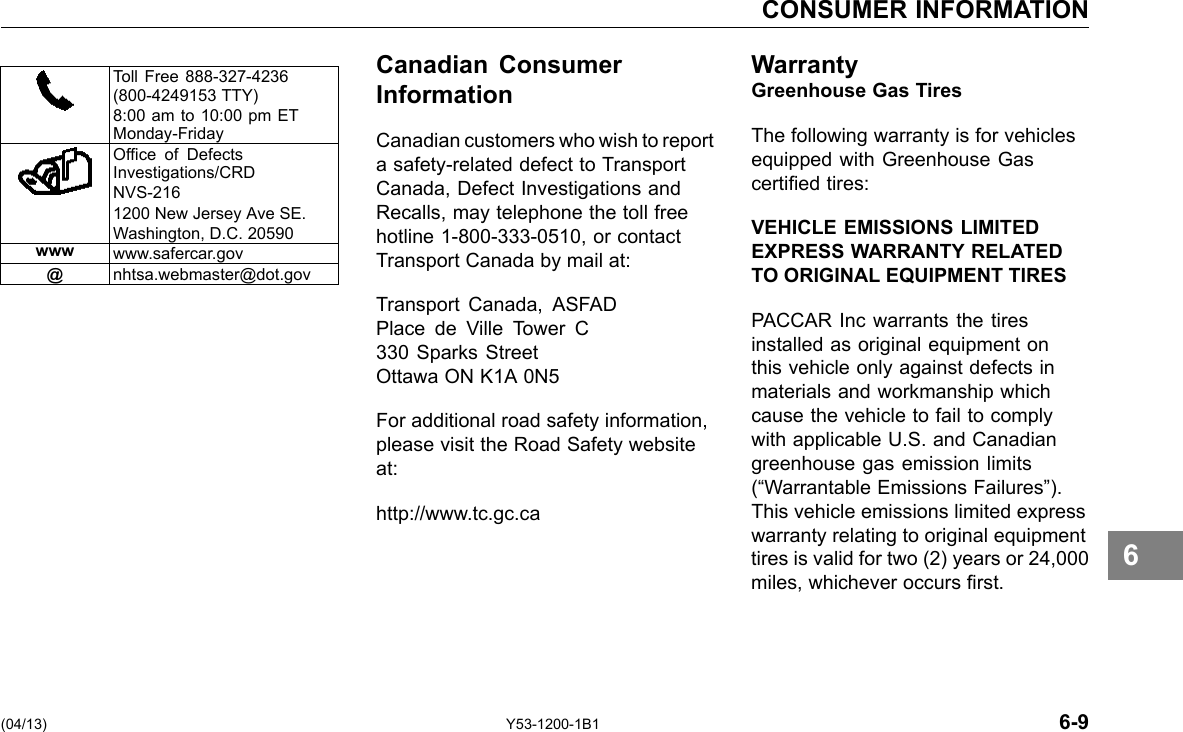 CONSUMER INFORMATION Toll Free 888-327-4236 (800-4249153 TTY) 8:00 am to 10:00 pm ET Monday-Friday Ofce of Defects Investigations/CRD NVS-216 1200 New Jersey Ave SE. Washington, D.C. 20590 www www.safercar.gov @ nhtsa.webmaster@dot.gov Canadian Consumer Information Canadian customers who wish to report a safety-related defect to Transport Canada, Defect Investigations and Recalls, may telephone the toll free hotline 1-800-333-0510, or contact Transport Canada by mail at: Transport Canada, ASFAD Place de Ville Tower C 330 Sparks Street Ottawa ON K1A 0N5 For additional road safety information, please visit the Road Safety website at: http://www.tc.gc.ca WarrantyGreenhouse Gas Tires The following warranty is for vehicles equipped with Greenhouse Gas certied tires: VEHICLE EMISSIONS LIMITED EXPRESS WARRANTY RELATED TO ORIGINAL EQUIPMENT TIRES PACCAR Inc warrants the tires installed as original equipment on this vehicle only against defects in materials and workmanship which cause the vehicle to fail to comply with applicable U.S. and Canadian greenhouse gas emission limits (“Warrantable Emissions Failures”). This vehicle emissions limited express warranty relating to original equipment tires is valid for two (2) years or 24,000 miles, whichever occurs rst. 6 (04/13) Y53-1200-1B1 6-9 