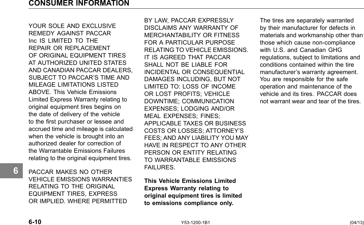 CONSUMER INFORMATION 6 YOUR SOLE AND EXCLUSIVE REMEDY AGAINST PACCAR Inc IS LIMITED TO THE REPAIR OR REPLACEMENT OF ORIGINAL EQUIPMENT TIRES AT AUTHORIZED UNITED STATES AND CANADIAN PACCAR DEALERS, SUBJECT TO PACCAR’S TIME AND MILEAGE LIMITATIONS LISTED ABOVE. This Vehicle Emissions Limited Express Warranty relating to original equipment tires begins on the date of delivery of the vehicle to the rst purchaser or lessee and accrued time and mileage is calculated when the vehicle is brought into an authorized dealer for correction of the Warrantable Emissions Failures relating to the original equipment tires. PACCAR MAKES NO OTHER VEHICLE EMISSIONS WARRANTIES RELATING TO THE ORIGINAL EQUIPMENT TIRES, EXPRESS OR IMPLIED. WHERE PERMITTED BY LAW, PACCAR EXPRESSLY DISCLAIMS ANY WARRANTY OF MERCHANTABILITY OR FITNESS FOR A PARTICULAR PURPOSE RELATING TO VEHICLE EMISSIONS. IT IS AGREED THAT PACCAR SHALL NOT BE LIABLE FOR INCIDENTAL OR CONSEQUENTIAL DAMAGES INCLUDING, BUT NOT LIMITED TO: LOSS OF INCOME OR LOST PROFITS; VEHICLE DOWNTIME; COMMUNICATION EXPENSES; LODGING AND/OR MEAL EXPENSES; FINES; APPLICABLE TAXES OR BUSINESS COSTS OR LOSSES; ATTORNEY’S FEES; AND ANY LIABILITY YOU MAY HAVE IN RESPECT TO ANY OTHER PERSON OR ENTITY RELATING TO WARRANTABLE EMISSIONS FAILURES. This Vehicle Emissions Limited Express Warranty relating to original equipment tires is limited to emissions compliance only. The tires are separately warranted by their manufacturer for defects in materials and workmanship other than those which cause non-compliance with U.S. and Canadian GHG regulations, subject to limitations and conditions contained within the tire manufacturer’s warranty agreement. You are responsible for the safe operation and maintenance of the vehicle and its tires. PACCAR does not warrant wear and tear of the tires. 6-10 Y53-1200-1B1 (04/13) 