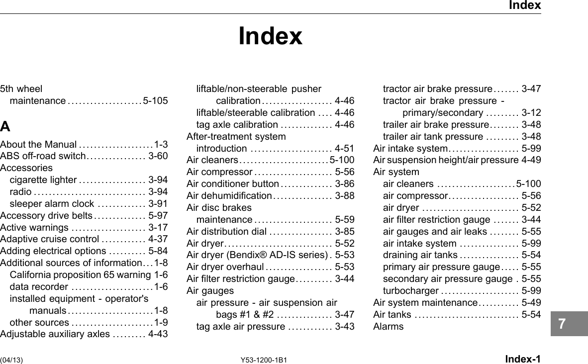 Index Index 5th wheel maintenance ....................5-105 A About the Manual ....................1-3 ABS off-road switch................ 3-60 Accessories cigarette lighter .................. 3-94 radio .............................. 3-94 sleeper alarm clock ............. 3-91 Accessory drive belts .............. 5-97 Active warnings .................... 3-17 Adaptive cruise control ............ 4-37 Adding electrical options .......... 5-84 Additional sources of information. ..1-8 California proposition 65 warning 1-6 data recorder ......................1-6 installed equipment -operator&apos;s manuals.......................1-8 other sources ......................1-9 Adjustable auxiliary axles ......... 4-43 liftable/non-steerable pusher calibration................... 4-46 liftable/steerable calibration .... 4-46 tag axle calibration .............. 4-46 After-treatment system introduction ...................... 4-51 Air cleaners........................5-100 Air compressor..................... 5-56 Air conditioner button .............. 3-86 Air dehumidication. . . .... . . .... . . . 3-88 Air disc brakes maintenance..................... 5-59 Air distribution dial ................. 3-85 Air dryer............................. 5-52 Air dryer (Bendix® AD-IS series) . 5-53 Air dryer overhaul .................. 5-53 Air lter restriction gauge.......... 3-44 Air gauges air pressure - air suspension air bags #1 &amp; #2 ............... 3-47 tag axle air pressure ............ 3-43 tractor air brake pressure. . .... . 3-47 tractor air brake pressure - primary/secondary ......... 3-12 trailer air brake pressure.. . . .... 3-48 trailer air tank pressure ......... 3-48 Air intake system. .................. 5-99 Air suspension height/air pressure 4-49 Air system air cleaners .....................5-100 air compressor................... 5-56 air dryer .......................... 5-52 air lter restriction gauge ....... 3-44 air gauges and air leaks ........ 5-55 air intake system ................ 5-99 draining air tanks ................ 5-54 primary air pressure gauge.. . . . 5-55 secondary air pressure gauge . 5-55 turbocharger ..................... 5-99 Air system maintenance. .......... 5-49 Air tanks ............................ 5-54 Alarms (04/13) Y53-1200-1B1 Index-1 7 