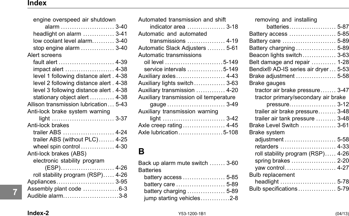 Index engine overspeed air shutdown alarm ........................ 3-40 headlight on alarm .............. 3-41 low coolant level alarm.......... 3-40 stop engine alarm ............... 3-40 Alert screens fault alert ......................... 4-39 impact alert ...................... 4-38 level 1 following distance alert . 4-38 level 2 following distance alert . 4-38 level 3 following distance alert . 4-38 stationary object alert ........... 4-38 Allison transmission lubrication ... 5-43 Anti-lock brake system warning light ............................ 3-37 Anti-lock brakes trailer ABS ....................... 4-24 trailer ABS (without PLC)....... 4-25 wheel spin control ............... 4-30 Anti-lock brakes (ABS) electronic stability program (ESP)........................ 4-26 roll stability program (RSP). . . . . 4-26 Appliances.......................... 3-95 Assembly plant code ................6-3 Audible alarm.........................3-8 Automated transmission and shift indicator area ................. 3-18 Automatic and automated transmissions ................. 4-19 Automatic Slack Adjusters ........ 5-61 Automatic transmissions oil level ..........................5-149 service intervals ................5-149 Auxiliary axles...................... 4-43 Auxiliary lights switch .............. 3-63 Auxiliary transmission ............. 4-20 Auxiliary transmission oil temperature gauge .......................... 3-49 Auxiliary transmission warning light ............................ 3-42 Axle creep rating ................... 4-45 Axle lubrication....................5-108 B Back up alarm mute switch ....... 3-60 Batteries battery access ................... 5-85 battery care ...................... 5-89 battery charging ................. 5-89 jump starting vehicles.............2-8 removing and installing batteries..................... 5-87 Battery access ..................... 5-85 Battery care ........................ 5-89 Battery chargning .................. 5-89 Beacon lights switch ............... 3-63 Belt damage and repair ........... 1-28 Bendix® AD-IS series air dryer ... 5-53 Brake adjustment .................. 5-58 Brake gauges tractor air brake pressure. . .... . 3-47 tractor primary/secondary air brake pressure..................... 3-12 trailer air brake pressure.. . . .... 3-48 trailer air tank pressure ......... 3-48 Brake Level Switch ................ 3-61 Brake system adjustment ....................... 5-58 retarders ......................... 4-33 roll stability program (RSP). . . . . 4-26 spring brakes .................... 2-20 yaw control....................... 4-27 Bulb replacement headlight ......................... 5-78 Bulb specications................. 5-79 7 Index-2 Y53-1200-1B1 (04/13) 