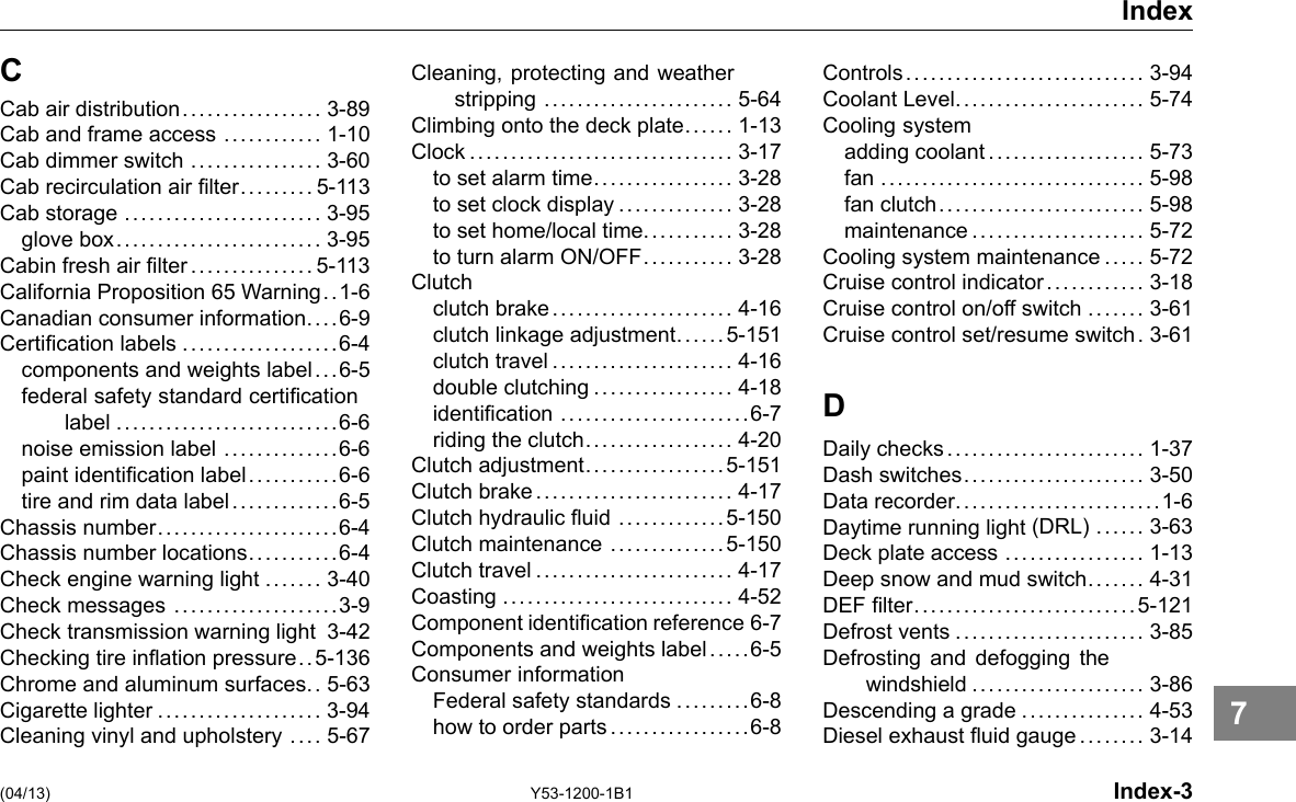 C Index Cab air distribution................. 3-89 Cab and frame access ............ 1-10 Cab dimmer switch ................ 3-60 Cab recirculation air lter......... 5-113 Cab storage ........................ 3-95 glove box......................... 3-95 Cabin fresh air lter...............5-113 California Proposition 65 Warning. .1-6 Canadian consumer information.. . .6-9 Certication labels ...................6-4 components and weights label.. .6-5 federal safety standard certication label ...........................6-6 noise emission label ..............6-6 paint identication label...........6-6 tire and rim data label.............6-5 Chassis number......................6-4 Chassis number locations...........6-4 Check engine warning light ....... 3-40 Check messages ....................3-9 Check transmission warning light 3-42 Checking tire ination pressure.. 5-136 Chrome and aluminum surfaces.. 5-63 Cigarette lighter .................... 3-94 Cleaning vinyl and upholstery .... 5-67 Cleaning, protecting and weather stripping ....................... 5-64 Climbing onto the deck plate..... . 1-13 Clock................................ 3-17 to set alarm time................. 3-28 to set clock display .............. 3-28 to set home/local time........... 3-28 to turn alarm ON/OFF........... 3-28 Clutch clutch brake...................... 4-16 clutch linkage adjustment.... . . 5-151 clutch travel...................... 4-16 double clutching ................. 4-18 identication .......................6-7 riding the clutch.................. 4-20 Clutch adjustment.. . . .... . . . .... . . 5-151 Clutch brake........................ 4-17 Clutch hydraulic uid .............5-150 Clutch maintenance ..............5-150 Clutch travel ........................ 4-17 Coasting ............................ 4-52 Component identication reference 6-7 Components and weights label . .. . .6-5 Consumer information Federal safety standards .........6-8 how to order parts.................6-8 Controls............................. 3-94 Coolant Level....................... 5-74 Cooling system adding coolant................... 5-73 fan ................................ 5-98 fan clutch......................... 5-98 maintenance..................... 5-72 Cooling system maintenance ..... 5-72 Cruise control indicator ............ 3-18 Cruise control on/off switch ....... 3-61 Cruise control set/resume switch. 3-61 D Daily checks........................ 1-37 Dash switches...................... 3-50 Data recorder.........................1-6 Daytime running light (DRL) ...... 3-63 Deck plate access ................. 1-13 Deep snow and mud switch.... . . . 4-31 DEF lter...........................5-121 Defrost vents ....................... 3-85 Defrosting and defogging the windshield ..................... 3-86 Descending a grade ............... 4-53 Diesel exhaust uid gauge........ 3-14 (04/13) Y53-1200-1B1 Index-3 7 