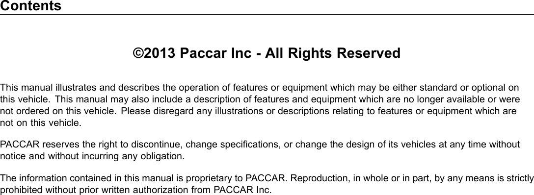 Contents ©2013 Paccar Inc - All Rights Reserved This manual illustrates and describes the operation of features or equipment which may be either standard or optional on this vehicle. This manual may also include a description of features and equipment which are no longer available or were not ordered on this vehicle. Please disregard any illustrations or descriptions relating to features or equipment which are not on this vehicle. PACCAR reserves the right to discontinue, change specications, or change the design of its vehicles at any time without notice and without incurring any obligation. The information contained in this manual is proprietary to PACCAR. Reproduction, in whole or in part, by any means is strictly prohibited without prior written authorization from PACCAR Inc. 