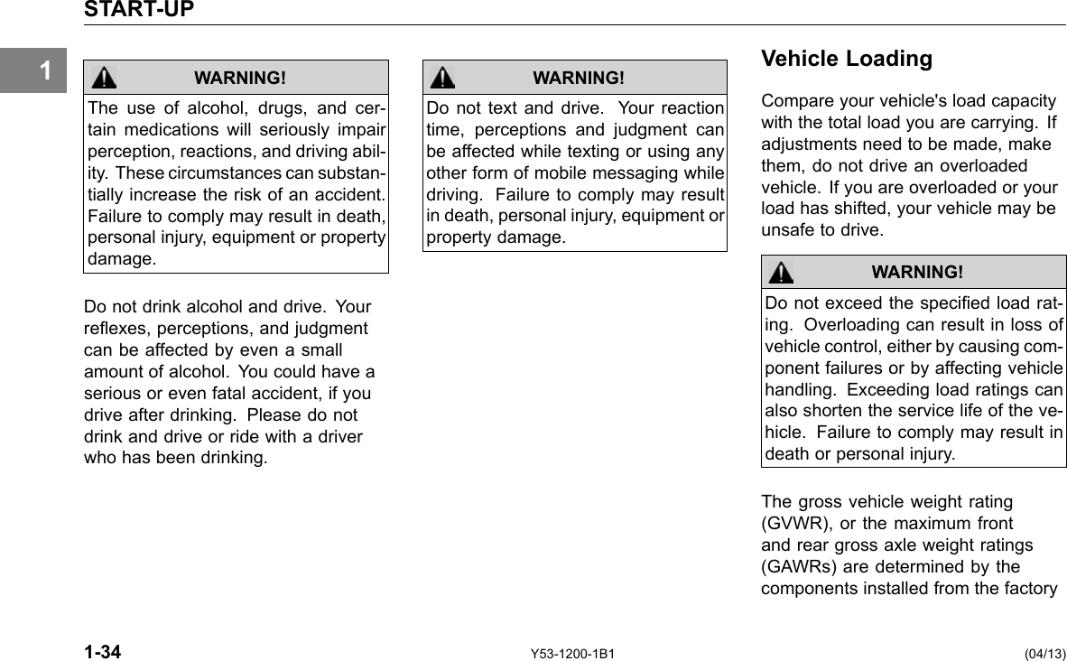 1 START-UP The use of alcohol, drugs, and cer-tain medications will seriously impair perception, reactions, and driving abil-ity. These circumstances can substan-tially increase the risk of an accident. Failure to comply may result in death, personal injury, equipment or property damage. WARNING! Do not drink alcohol and drive. Your reexes, perceptions, and judgment can be affected by even a small amount of alcohol. You could have a serious or even fatal accident, if you drive after drinking. Please do not drink and drive or ride with a driver who has been drinking. 1-34 WARNING! Do not text and drive. Your reaction time, perceptions and judgment can be affected while texting or using any other form of mobile messaging while driving. Failure to comply may result in death, personal injury, equipment or property damage. Vehicle Loading Compare your vehicle&apos;s load capacity with the total load you are carrying. If adjustments need to be made, make them, do not drive an overloaded vehicle. If you are overloaded or your load has shifted, your vehicle may be unsafe to drive. WARNING! Do not exceed the specied load rat-ing. Overloading can result in loss of vehicle control, either by causing com-ponent failures or by affecting vehicle handling. Exceeding load ratings can also shorten the service life of the ve-hicle. Failure to comply may result in death or personal injury. The gross vehicle weight rating (GVWR), or the maximum front and rear gross axle weight ratings (GAWRs) are determined by the components installed from the factory (04/13)Y53-1200-1B1 