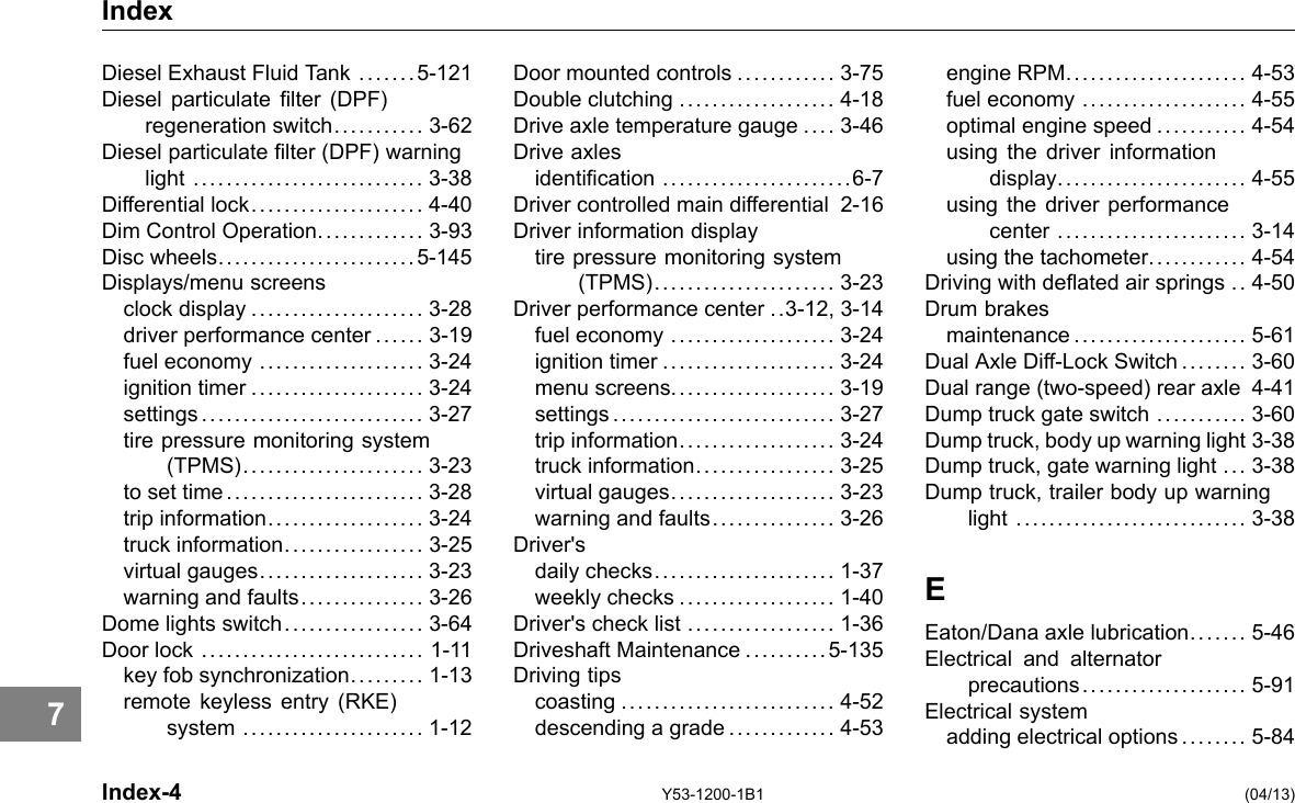 Index Diesel Exhaust Fluid Tank . .... . . 5-121 Diesel particulate lter (DPF) regeneration switch........... 3-62 Diesel particulate lter (DPF) warning light ............................ 3-38 Differential lock..................... 4-40 Dim Control Operation............. 3-93 Disc wheels........................5-145 Displays/menu screens clock display ..................... 3-28 driver performance center ...... 3-19 fuel economy .................... 3-24 ignition timer ..................... 3-24 settings........................... 3-27 tire pressure monitoring system (TPMS)...................... 3-23 to set time ........................ 3-28 trip information................... 3-24 truck information................. 3-25 virtual gauges.................... 3-23 warning and faults............... 3-26 Dome lights switch................. 3-64 Door lock ........................... 1-11 key fob synchronization......... 1-13 remote keyless entry (RKE) system ...................... 1-12 Door mounted controls ............ 3-75 Double clutching ................... 4-18 Drive axle temperature gauge .... 3-46 Drive axles identication .......................6-7 Driver controlled main differential 2-16 Driver information display tire pressure monitoring system (TPMS)...................... 3-23 Driver performance center ..3-12, 3-14 fuel economy .................... 3-24 ignition timer ..................... 3-24 menu screens.................... 3-19 settings........................... 3-27 trip information................... 3-24 truck information................. 3-25 virtual gauges.................... 3-23 warning and faults............... 3-26 Driver&apos;s daily checks...................... 1-37 weekly checks ................... 1-40 Driver&apos;s check list .................. 1-36 Driveshaft Maintenance ..........5-135 Driving tips coasting .......................... 4-52 descending a grade ............. 4-53 engine RPM...................... 4-53 fuel economy .................... 4-55 optimal engine speed ........... 4-54 using the driver information display....................... 4-55 using the driver performance center ....................... 3-14 using the tachometer............ 4-54 Driving with deated air springs .. 4-50 Drum brakes maintenance ..................... 5-61 Dual Axle Diff-Lock Switch .. . . .... 3-60 Dual range (two-speed) rear axle 4-41 Dump truck gate switch ........... 3-60 Dump truck, body up warning light 3-38 Dump truck, gate warning light ... 3-38 Dump truck, trailer body up warning light ............................ 3-38 E Eaton/Dana axle lubrication.... . . . 5-46 Electrical and alternator precautions.................... 5-91 Electrical system adding electrical options ........ 5-84 7 Index-4 Y53-1200-1B1 (04/13) 