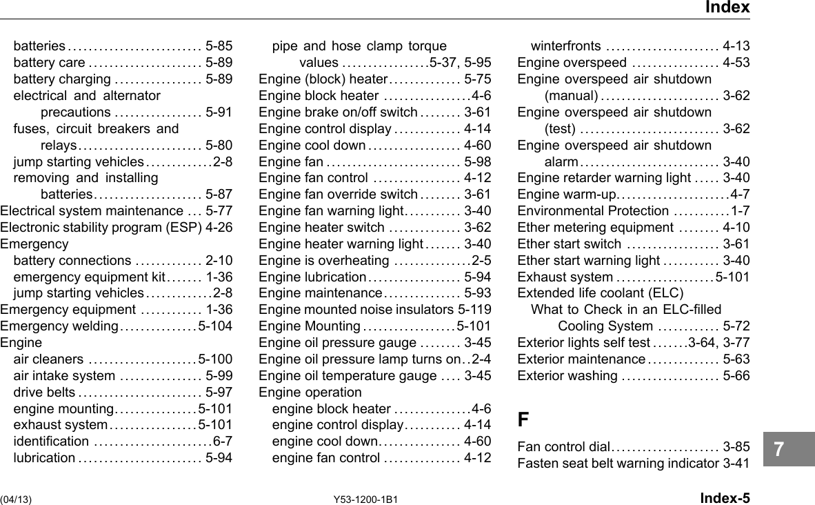 Index batteries.......................... 5-85 battery care ...................... 5-89 battery charging ................. 5-89 electrical and alternator precautions ................. 5-91 fuses, circuit breakers and relays........................ 5-80 jump starting vehicles.............2-8 removing and installing batteries..................... 5-87 Electrical system maintenance ... 5-77 Electronic stability program (ESP) 4-26 Emergency battery connections ............. 2-10 emergency equipment kit....... 1-36 jump starting vehicles.............2-8 Emergency equipment ............ 1-36 Emergency welding...............5-104 Engine air cleaners .....................5-100 air intake system ................ 5-99 drive belts ........................ 5-97 engine mounting................5-101 exhaust system.................5-101 identication .......................6-7 lubrication ........................ 5-94 pipe and hose clamp torque values .................5-37, 5-95 Engine (block) heater.............. 5-75 Engine block heater .................4-6 Engine brake on/off switch .. . . .... 3-61 Engine control display ............. 4-14 Engine cool down .................. 4-60 Engine fan .......................... 5-98 Engine fan control ................. 4-12 Engine fan override switch .... . . . . 3-61 Engine fan warning light........... 3-40 Engine heater switch .............. 3-62 Engine heater warning light .... . .. 3-40 Engine is overheating ...............2-5 Engine lubrication.................. 5-94 Engine maintenance............... 5-93 Engine mounted noise insulators 5-119 Engine Mounting..................5-101 Engine oil pressure gauge ........ 3-45 Engine oil pressure lamp turns on. .2-4 Engine oil temperature gauge .... 3-45 Engine operation engine block heater ...............4-6 engine control display........... 4-14 engine cool down................ 4-60 engine fan control ............... 4-12 winterfronts ...................... 4-13 Engine overspeed ................. 4-53 Engine overspeed air shutdown (manual) ....................... 3-62 Engine overspeed air shutdown (test) ........................... 3-62 Engine overspeed air shutdown alarm........................... 3-40 Engine retarder warning light ..... 3-40 Engine warm-up......................4-7 Environmental Protection ...........1-7 Ether metering equipment ........ 4-10 Ether start switch .................. 3-61 Ether start warning light ........... 3-40 Exhaust system ...................5-101 Extended life coolant (ELC) What to Check in an ELC-lled Cooling System ............ 5-72 Exterior lights self test .... . . .3-64, 3-77 Exterior maintenance.............. 5-63 Exterior washing ................... 5-66 F Fan control dial..................... 3-85 Fasten seat belt warning indicator 3-41 (04/13) Y53-1200-1B1 Index-5 7 