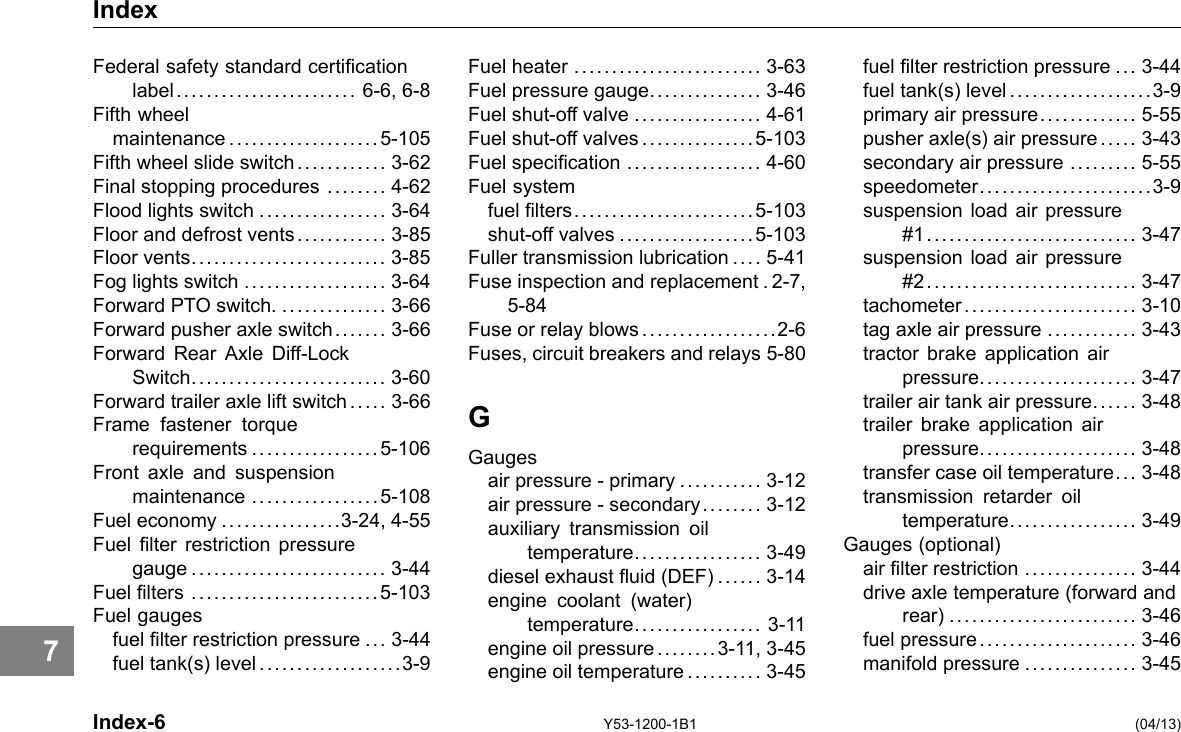 Index Federal safety standard certication label........................ 6-6, 6-8 Fifth wheel maintenance ....................5-105 Fifth wheel slide switch............ 3-62 Final stopping procedures ........ 4-62 Flood lights switch ................. 3-64 Floor and defrost vents............ 3-85 Floor vents.......................... 3-85 Fog lights switch ................... 3-64 Forward PTO switch. .............. 3-66 Forward pusher axle switch. . .... . 3-66 Forward Rear Axle Diff-Lock Switch.......................... 3-60 Forward trailer axle lift switch .... . 3-66 Frame fastener torque requirements .................5-106 Front axle and suspension maintenance .................5-108 Fuel economy ................3-24, 4-55 Fuel lter restriction pressure gauge .......................... 3-44 Fuel lters .........................5-103 Fuel gauges fuel lter restriction pressure ... 3-44 fuel tank(s) level ...................3-9 Fuel heater ......................... 3-63 Fuel pressure gauge............... 3-46 Fuel shut-off valve ................. 4-61 Fuel shut-off valves ...............5-103 Fuel specication .................. 4-60 Fuel system fuel lters........................5-103 shut-off valves ..................5-103 Fuller transmission lubrication .... 5-41 Fuse inspection and replacement . 2-7, 5-84 Fuse or relay blows..................2-6 Fuses, circuit breakers and relays 5-80 G Gauges air pressure -primary ........... 3-12 air pressure -secondary..... . . . 3-12 auxiliary transmission oil temperature................. 3-49 diesel exhaust uid (DEF) ...... 3-14 engine coolant (water) temperature................. 3-11 engine oil pressure ........3-11, 3-45 engine oil temperature .......... 3-45 fuel lter restriction pressure ... 3-44 fuel tank(s) level ...................3-9 primary air pressure............. 5-55 pusher axle(s) air pressure ... .. 3-43 secondary air pressure ......... 5-55 speedometer.......................3-9 suspension load air pressure #1............................ 3-47 suspension load air pressure #2............................ 3-47 tachometer....................... 3-10 tag axle air pressure ............ 3-43 tractor brake application air pressure..................... 3-47 trailer air tank air pressure..... . 3-48 trailer brake application air pressure..................... 3-48 transfer case oil temperature... 3-48 transmission retarder oil temperature................. 3-49 Gauges (optional) air lter restriction ............... 3-44 drive axle temperature (forward and rear) ......................... 3-46 fuel pressure..................... 3-46 manifold pressure ............... 3-45 7 Index-6 Y53-1200-1B1 (04/13) 