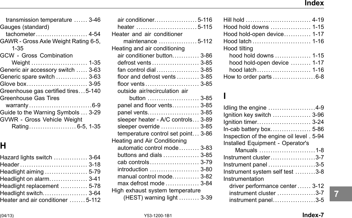 Index transmission temperature ...... 3-46 Gauges (standard) tachometer ....................... 4-54 GAWR -Gross Axle Weight Rating 6-5, 1-35 GCW - Gross Combination Weight ......................... 1-35 Generic air accessory switch ..... 3-63 Generic spare switch .............. 3-63 Glove box........................... 3-95 Greenhouse gas certied tires... 5-140 Greenhouse Gas Tires warranty ............................6-9 Guide to the Warning Symbols ... 3-29 GVWR - Gross Vehicle Weight Rating..................... 6-5, 1-35 H Hazard lights switch ............... 3-64 Header.............................. 3-18 Headlight aiming ................... 5-79 Headlight on alarm................. 3-41 Headlight replacement ............ 5-78 Headlight switch.................... 3-64 Heater and air conditioner ....... 5-112 air conditioner................... 5-116 heater ........................... 5-115 Heater and air conditioner maintenance ................. 5-112 Heating and air conditioning air conditioner button............ 3-86 defrost vents..................... 3-85 fan control dial ................... 3-85 oor and defrost vents .......... 3-85 oor vents........................ 3-85 outside air/recirculation air button ....................... 3-85 panel and oor vents............ 3-85 panel vents....................... 3-85 sleeper heater -A/C controls... 3-89 sleeper override ................. 3-85 temperature control set point... 3-86 Heating and Air Conditioning automatic control mode......... 3-83 buttons and dials ................ 3-85 cab controls...................... 3-79 introduction ...................... 3-80 manual control mode............ 3-82 max defrost mode ............... 3-84 High exhaust system temperature (HEST) warning light ......... 3-39 Hill hold ............................. 4-19 Hood hold downs .................. 1-15 Hood hold-open device............ 1-17 Hood latch .......................... 1-16 Hood tilting hood hold downs ................ 1-15 hood hold-open device ......... 1-17 hood latch........................ 1-16 How to order parts ...................6-8 I Idling the engine .....................4-9 Ignition key switch ................. 3-96 Ignition timer........................ 3-24 In-cab battery box.................. 5-86 Inspection of the engine oil level . 5-94 Installed Equipment -Operator&apos;s Manuals .........................1-8 Instrument cluster....................3-7 Instrument panel .....................3-5 Instrument system self test .........3-8 Instrumentation driver performance center ...... 3-12 instrument cluster .................3-7 instrument panel...................3-5 (04/13) Y53-1200-1B1 Index-7 7 