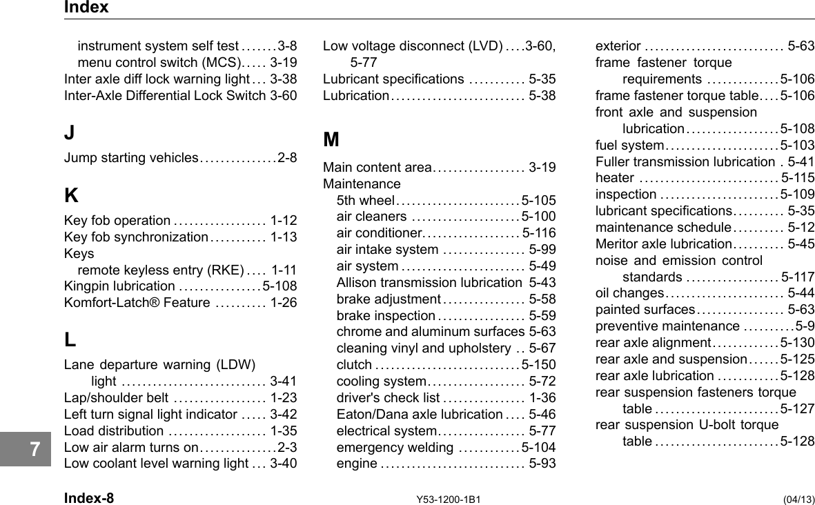 Index instrument system self test .......3-8 menu control switch (MCS)..... 3-19 Inter axle diff lock warning light .. . 3-38 Inter-Axle Differential Lock Switch 3-60 J Jump starting vehicles...............2-8 K Key fob operation .................. 1-12 Key fob synchronization. .......... 1-13 Keys remote keyless entry (RKE) .... 1-11 Kingpin lubrication ................5-108 Komfort-Latch® Feature .......... 1-26 L Lane departure warning (LDW) light ............................ 3-41 Lap/shoulder belt .................. 1-23 Left turn signal light indicator ..... 3-42 Load distribution ................... 1-35 Low air alarm turns on...............2-3 Low coolant level warning light ... 3-40 Low voltage disconnect (LVD) . . . .3-60, 5-77 Lubricant specications ........... 5-35 Lubrication.......................... 5-38 M Main content area.................. 3-19 Maintenance 5th wheel. .......................5-105 air cleaners .....................5-100 air conditioner................... 5-116 air intake system ................ 5-99 air system ........................ 5-49 Allison transmission lubrication 5-43 brake adjustment................ 5-58 brake inspection................. 5-59 chrome and aluminum surfaces 5-63 cleaning vinyl and upholstery .. 5-67 clutch ............................5-150 cooling system................... 5-72 driver&apos;s check list ................ 1-36 Eaton/Dana axle lubrication .... 5-46 electrical system................. 5-77 emergency welding ............5-104 engine ............................ 5-93 exterior ........................... 5-63 frame fastener torque requirements ..............5-106 frame fastener torque table. . . . 5-106 front axle and suspension lubrication .. . .. . .. . .. . .. . .. . 5-108 fuel system......................5-103 Fuller transmission lubrication . 5-41 heater ........................... 5-115 inspection .......................5-109 lubricant specications. . .... . . .. 5-35 maintenance schedule.. . . . .... . 5-12 Meritor axle lubrication. ......... 5-45 noise and emission control standards .................. 5-117 oil changes....................... 5-44 rear axle alignment.............5-130 rear axle and suspension. . .... 5-125 rear axle lubrication ............5-128 rear suspension fasteners torque painted surfaces................. 5-63 preventive maintenance ..........5-9 table ........................5-127 rear suspension U-bolt torque table ........................5-128 7 Index-8 Y53-1200-1B1 (04/13) 